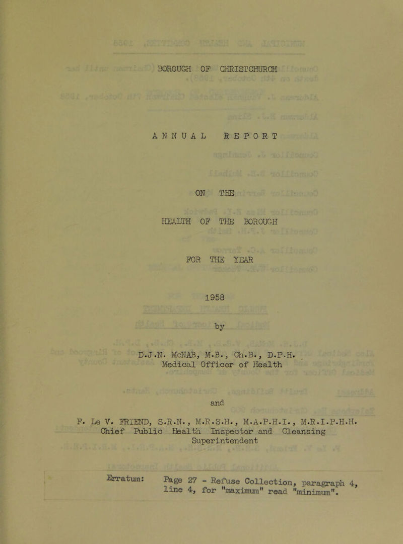 ANNUAL REPORT ON THE HEALTH OP THE BOROUGH POR THE YEAR 1958 D.J.N. McNAB, M.B., Ch.B., D.P.H. Medical Officer of Health and Le V. PRiEND, S.R.N., M.R.S.H., M.A.P.H.I., M.R.I.P.H.H Chief Public Health Inspector and Cleansing Superintendent jPage 27 - Refuse Collection, paragraph 4 line 4, for maximum” read minimum.