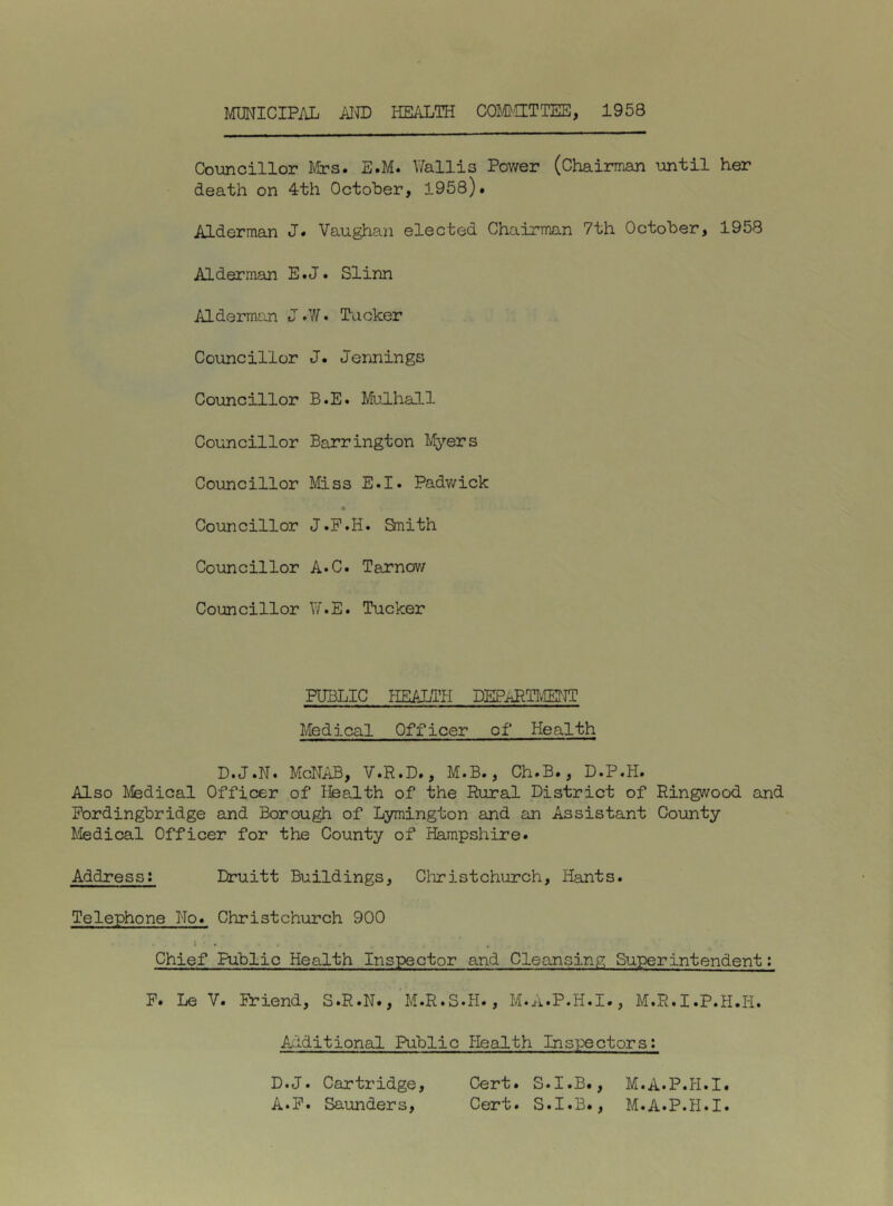 MUNICIPAL AIID HEALTH COMJCETTEE, 1958 Councillor Mrs. E.M. Wallis Pov/er (Chairman until her death on 4th October, 1958). Alderman J. Vaughan elected Chairman 7th October, 1958 Alderman E.J. Slinn Alderman J .7/ • Tucker Councillor J. Jermings Councillor B.E. Mulhall Councillor Barrington Myers Councillor Miss E.I. Padv/ick Councillor J.F.H. Smith Councillor A*C. Tarnov/ Councillor W.E. Tucker PUBLIC FIEALTH DEPaRTIvIENT Medical Officer of Health D.J.N. McNAB, V.R.D., M.B., Ch.B., D.P.H. Also Medical Officer of Health of the Rural District of Ringwood and Pordingbridge and Borough of L3miington and an Assistant County I'ledical Officer for the County of Hampshire. Address; Druitt Buildings, Christchurch, Hants. Telephone No. Christchurch 900 Chief Public Health Inspector and Cleansing Superintendent; P. Le V. Priend, S.R.N., M.R.S.H., M.A.P.H.I., M.R.I.P.H.Ii. Additional Public Health Inspectors: D.J. Cartridge, Cert. S.I.B., M.A.P.H.I. A*P. Saunders, Cert. S.I.B., M.A.P.H.I.