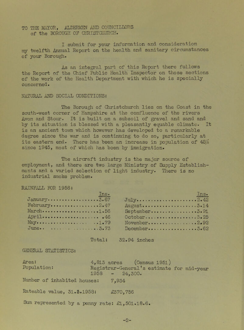 TO THE J/LiYOR, ALDERMEN AITO COUNCILLORS of the BOROUGH OP CHRISTCHURCH. I submit for your information and consideration ray tv/elfth Annual Report on the health and sanitary circumstances of your Borough. As an integral part of this Report there follows the Report of the Chief Public Health Inspector on those sections of the work of the Health Department with which he is specially concerned. NATURAL iiND SOCIAL CONDITIONS: The Borough of Christchurch lies on the Coast in the south-west corner of Hampshire at the confluence of the rivers Avon and Stour. It is built on a subsoil of gravel and sand and by its situation is blessed with a pleasantly equable climate. It is an ancient town which however has developed to a remarkable degree since the war and is continuing to do so, particularly at its eastern end. There has been an increase in population of 45/o since 1945, most of which has been by immigration. The aircraft industry is the major source of employment, and there are two large Ministry of Supply Establish- ments and a varied selection of light industry. There is no industrial smoke problem. RAINPilLL FOR 1958: January. February IVIarch Ins. July August R<=»'nf:caml~i(=r’...... . . Ins. . Q1 April October May . ..1.79 November . . .. , 2.92 June 5.75 December Total: 52.94 inches GENERAL STATISTICS: ■^^ea: 4,815 acres (Census 1951) Population: Registrax-General’s estimate for mid-year 1953 - 24,500. Number of inhabited houses: 7,954 Rateable value, 51.5.1958: £570,756 Sum represented by a penny rate: £1,501.18.6. -2-