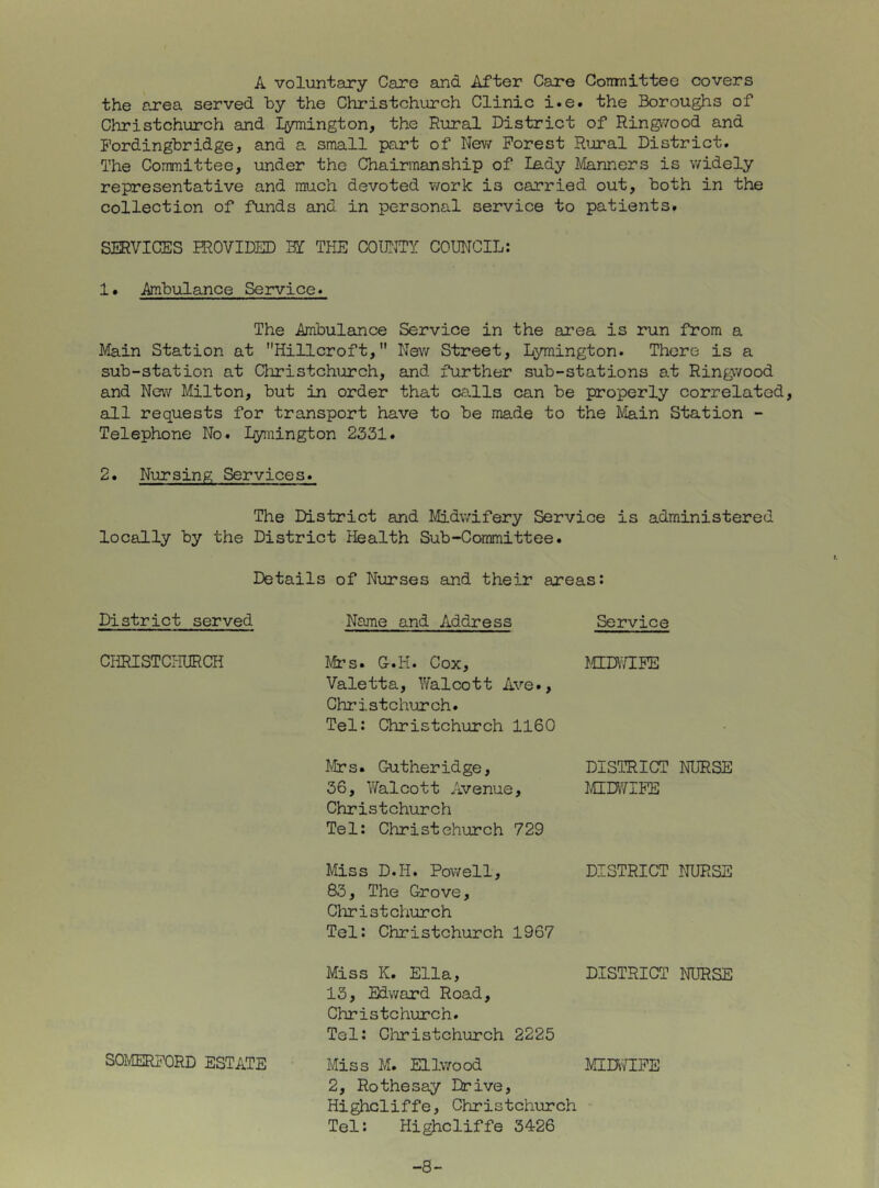 A voluntary Care and After Care Gonmittee covers the area served by the Christchurch Clinic i.e. the Boroughs of Christchurch and Lymington, the Rural District of Rin^vood and Fordingbridge, and a small part of New Forest Rural District. The Committee, under the Chairmanship of lady Manners is widely representative and much devoted work is carried out, both in the collection of funds and in personal service to patients. SERVICES IROVIDED THE COIBJTY COUNCIL: 1. Anbulance Service. The Anbulance Service in the area is run from a Main Station at Hillcroft, Nev/ Street, Lymington. There is a sub-station at Christchurch, and further sub-stations at Ringwood and New Milton, but in order that calls can be properly correlated, all requests for transport have to be made to the IVIain Station - Telephone No. Lymington 2331. 2. Nursing Services. The District and Midwifery Service is administered locally by the District Health Sub-Committee. Details of Nurses and their areas: District served CHRISTCPIURCH SOMERFORD ESTATE Name and Address Service Mrs. C.H. Cox, f.CEDWLFE Valetta, Yfalcott Ave., Christchurch. Tel: Christchurch 1160 Mrs. Gutheridge, DISTRICT NURSE 36, Walcott Avenue, IflDY/IFE Christchurch Tel: Christchurch 729 Miss D.H. Powell, DISTRICT NURSE 83, The Grove, Clirist church Tel: Christchurch 1967 Miss K. Ella, DISTRICT NURSE 13, Edward Road, Christchurch. Tel: Christchurch 2225 Miss M. Ellwood MIDIYIFE 2, Rothesay Drive, Highcliffe, Christchurch Tel: Highcliffe 3426 -8-