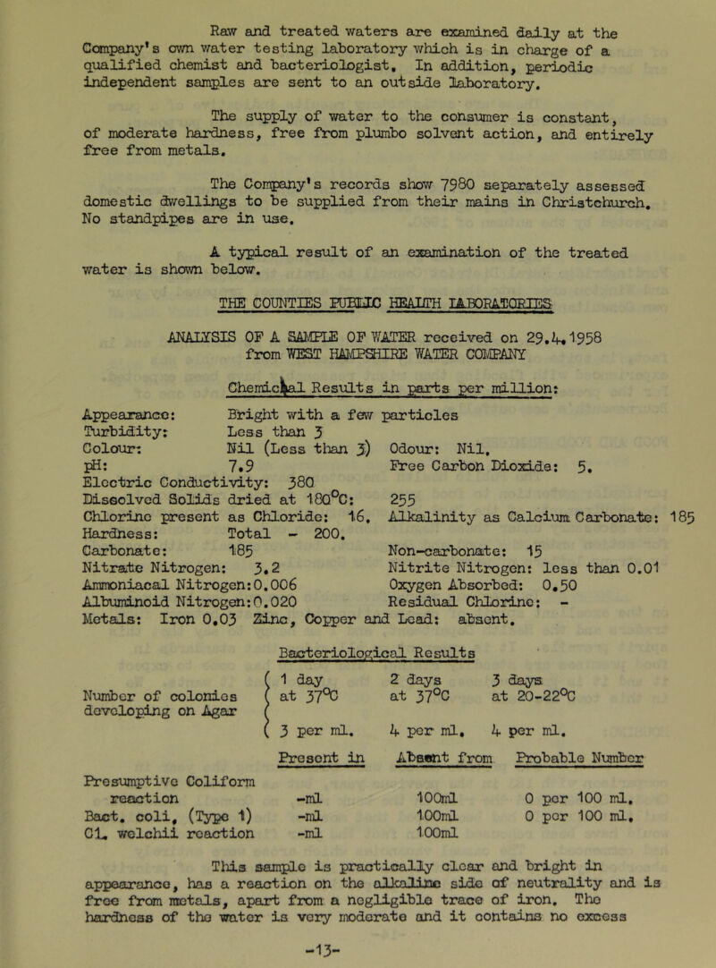 Raw and treated waters are examined daily at the Company*s own v/ater testing laboratory which is in charge of a qualified chemist and bacteriologist. In addition, periodic independent samples are sent to an outside laboratory. The supply of water to the consumer is constant, of moderate hardness, free from plumbo solvent action, and entirely free from metals. The Company’s records show 7980 separately assessed domestic dwellings to be supplied from their mains in Christchurch, No standpipes are in use. A typical result of an examination of the treated water is shown below. THE! COUNTIES PUEEJC HEAIITH lABORATOEIES ANALISIS OF A SAMHE OP Y/ATER received on 29.1958 from WEST HA'OPSHIRE WATER COIVEPANI Chemicl^al ResiiLts in parts per million: Appearance: Bright with a few particles Turbidity; Less than J Colour; Nil (Less than 5) Odour; Nil, Ifi: 7.9 Electric Conductivity: 380 Dissolved Solids dried at 18Q°C; Chlorine present as Chloride: 16. Hardness: Total - 200. Carbonate: 185 Nitrate Nitrogen: 3.2 Ammoniacal Nitrogen:0.006 Albuminoid Nitrogen:0.020 Free Carbon Dioxide: 5. 255 Alkalinity as Calcium Carbonate: 185 Non-carbonate: 15 Nitrite Nitrogen: less than 0.01 Oxygen Absorbed: 0.50 Residual Chlorine; Metals: Iron 0,03 Zinc, Copper and Lead; absent. Bacteriological Results ( 1 day 2 days 3 days Number of colonies i [ at 37°C at 37°C at 20-22°C developing on Agar ( [ 3 per ml. 4 per ml. 4 per ml. Present in Absent from Probable Numbe: Presumptive Coliforra reaction -ml lOOml 0 per 100 ml. Baat, coli, (Type 1) -ml lOOml 0 per 100 ml. Cl, wclchii reaction -ml 100ml Tills sample is practically clear and bright in appearance, has a reaction on the alknlinn side of neutrality and is free from metals, apart from a nogligiblo trace of iron, Tho hardness of tho water is very moderate and it contains no excess -13-