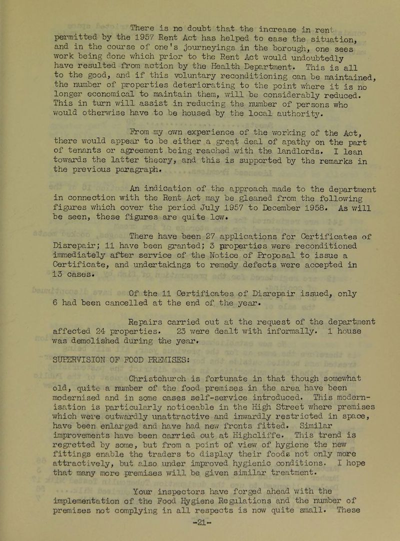 There is no doubt that the increase in rent pei’mitted by the 1957 Rent Act has helped to ease the situation, and in the course of one's journeyings in the borough, one sees work being done which prior to the Rent Act would undoubtedly have resulted from action by the Health Depe.rtment. This is all to the good, and if this voluntary reconditioning can be maintained, the number of properties deteriorating to the point where it is no longer economical to maintain them, will be considerably reduced. This in turn will assist in reducing the number of persons who would otherv/ise have to be housed by the local authority. Prom my own experience of the working of the Act, there would appear to be either a great deal of apathy on the part of tenants or agreement being reached v/ith the landlords. I lean towards the latter theory, and this is supported by the remarks in the previous paragraph. An indication of the approach made to the department in connection with the Rent Act may be gleaned from the following figures v/hich cover the period July 1957 to December 1958. As will be seen, these figures are quite low. There have been 27 applications for Certificates of Disrepair; 11 have been granted; 3 properties were reconditioned immediately after service of the Notice of Proposal to issue a Certificate, and undertakings to remedy defects were accepted in 13 cases. Of the 11 Certificates of Disrepair issued, only 6 had been cancelled at the end of the year. Repairs carried out at the request of the department affected 24 properties. 23 were dealt v/ith informally. 1 house was demolished during the year. SUPERVISION OP POOD PREMISES: Christchurch is fortunate in that though somewhat old, quite a nuinber of the food premises in the area have been modernised and in some cases self-service introduced. This modern- isation is particularly noticeable in the High Street where premises which were outwardly unattractive and inwardly restricted in space, have been enlarged and have had new fronts fitted. Similar improvements liave been carried out at Highcliffe. This trend is regretted by some, but from a point of viev/ of hygiene the nev/ fittings enable the traders to display their foods not only more attractively, but a.lso under improved hygienic conditions. I hope that many more premises will be given similar treatment. Your inspectors liave forged ahead with the implementation of the Pood Hygiene Regulations and the number of premises not complying in all respects is nov/ quite small. These -21-