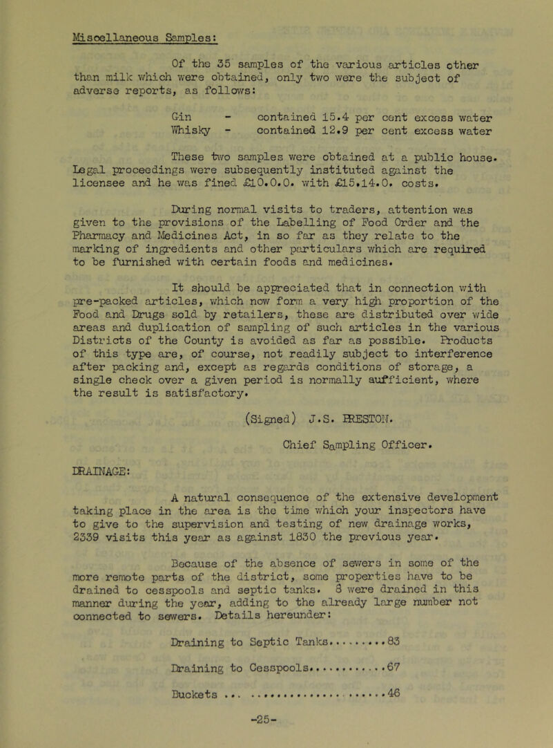 Misoellaneous Samples: Of the 35 samples of the various articles other than milk which were obtained, only two were the subject of adverse reports, as follows: Gin - contained 15.4 per cent excess water Whisky - contained 12.9 per cent excess water These t\Yo samples were obtained at a public house* Legal proceedings were subsequently instituted against the licensee and he was fined £10.0.0. with £15.14.0. costs. During noiroal visits to traders, attention was given to the provisions of the Labelling of Pood Order and the Phannacy and Ivledicines Act, in so far as they relate to the marking of ingredients and other particulars which are required to be furnished with certain foods and medicines. It should be appreciated that in connection with pre-packed articles, which now form a very high proportion of the Pood and Drugs sold by retailers, these are distributed over wide areas and duplication of sampling of such articles in the various Districts of the County is avoided as far as possible. Products of this type are, of course, not readily subject to interference after packing and, except as regards conditions of storage, a single check over a given period is normally sufficient, where the result is satisfactory. (Signed) J.S. PRESTON. Chief Sampling Officer. ERAINAGE: A natural consequence of the extensive development taking place in the area is the time which your inspectors have to give to the supervision and testing of new drainage works, 2339 visits this year as against 1830 the previous year. Because of the absence of sewers in some of the more remote parts of the district, some properties have to be drained to cesspools and septic tanks. 8 were drained in this manner during the year, adding to the already large number not connected to sewers. Details hereunder: Draining to Septic Tanks.........83 Draining to Cesspools 67 Duckets -25-