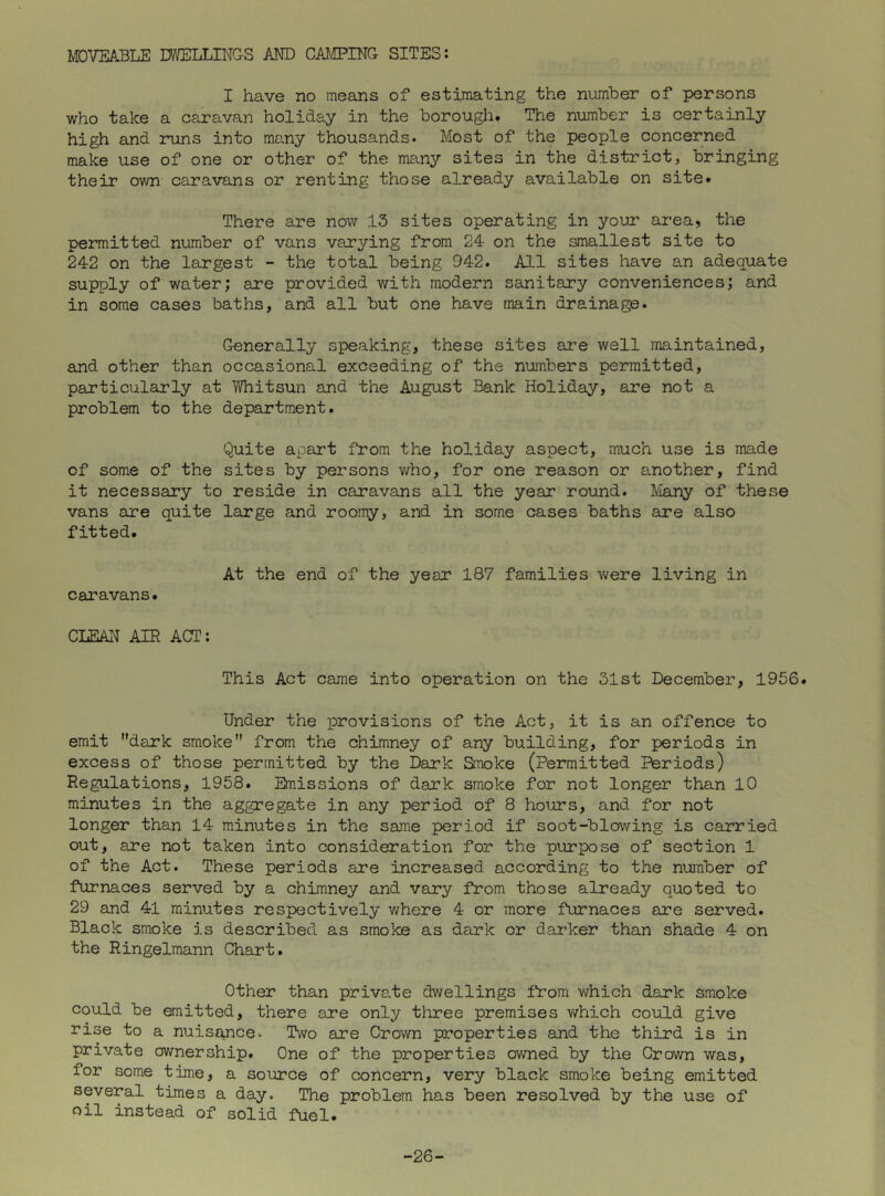 MOVEABLE DWELLINGS AND CAIIPING SITES: I have no means of estimating the number of persons who take a caravan holiday in the borougli. The number is certainly high and runs into many thousands. Most of the people concerned make use of one or other of the many sites in the district, bringing their own caravans or renting those already available on site* There are now 15 sites operating in your area, the permitted number of vans varying from 24 on the smallest site to 242 on the largest - the total being 942. All sites have an adequate supply of water; are provided with modern sanitary conveniences; and in some cases baths, and all but one have main drainage. Generally speaking, these sites are well maintained, and other than occasional exceeding of the numbers permitted, particularly at liYhitsun and the August Bank Holiday, are not a problem to the department. Quite apart from the holiday aspect, much use is made of some of the sites by persons who, for one reason or another, find it necessary to reside in caravans all the year round. Many of these vans are quite large and roomy, and in some cases baths are also fitted. At the end of the year 187 families v>?ere living in caravans. CLEAN AIR ACT: This Act came into operation on the 31st December, 1956. Under the provisions of the Act, it is an offence to emit dark smoke from the chimney of any building, for periods in excess of those permitted by the Dark Smoke (Permitted Periods) Regulations, 1958. Bnissions of dark smoke for not longer than 10 minutes in the aggregate in any period of 8 hours, and for not longer than 14 minutes in the same period if soot-blowing is carried out, are not taken into consideration for the purpose of section 1 of the Act. These periods are increased according to the number of furnaces served by a chimney and vary from those already quoted to 29 and 41 minutes respectively where 4 or more furnaces are served. Black smoke is described as smoke as dark or darker than shade 4 on the Ringelmann Chart. Other than private dv;ellings fVom which dark smoke could be emitted, there are only three premises which could give rise to a nuisance. Two are Crown properties and the third is in private ownership. One of the properties owned by the Crown was, for some time, a source of concern, very black smoke being emitted several times a day. The problem has been ressolved by the use of oil instead of solid fuel. -26-