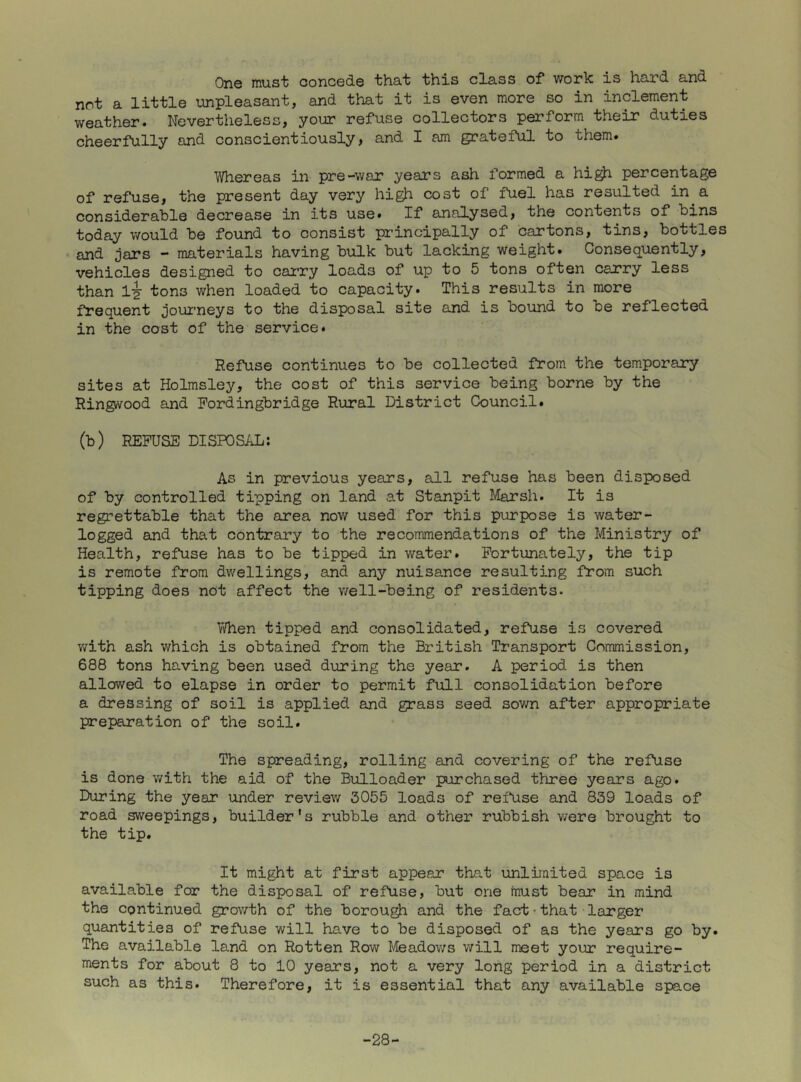 One must concede that this class of work is hard and not a little unpleasant, and that it is even more so in inclement weather. Nevertheless, your refuse collectors perform their duties cheerfully and conscientiously, and I am grateful to them. Whereas in pre-war years ash formed a hi^ percentage of refuse, the present day very high cost of fuel has resulted in^a considerable decrease in its use. If analysed, the contents of bins today v/ould be found to consist principally of cartons, tins, bottles • and jars - materials having bulk but lacking weight. Consequently, vehicles designed to carry loads of up to 5 tons often carry less than li tons when loaded to capacity. This results in more frequent journeys to the disposal site and is bound to be reflected in the cost of the service. Refuse continues to be collected from the tem.porary sites at Holmsley, the cost of this service being borne by the Ringi/vood and Fordingbridge Rural District Council. (b) REFUSE DISPOSAL; As in previous years, all refuse has been disposed of by controlled tipping on land at Stanpit Marsh. It is regrettable that the area now used for this purpose is water- logged and that contrary to the recommendations of the Ministry of Health, refuse has to be tipped in water. Fortunately, the tip is remote from dwellings, and any nuisance resulting from such tipping does not affect the well-being of residents. Yyfhen tipped and consolidated, refuse is covered v/ith ash which is obtained from the British Transport Commission, 688 tons having been used during the year. A period is then allowed to elapse in order to permit full consolidation before a dressing of soil is applied and grass seed sov/n after appropriate preparation of the soil. The spreading, rolling and covering of the refuse is done v/ith the aid of the Bulloader purchased three years ago. During the year under review 3055 loads of refuse and 839 loads of road sweepings, builder's rubble and other rubbish v/ere brought to the tip. It might at first appear that unlimited space is available for the disposal of refuse, but one tnust bear in mind the continued grov/th of the borough and the fact • that • larger quantities of refuse will have to be disposed of as the years go by. The available land on Rotten Row Meadov;s will meet your require- ments for about 8 to 10 years, not a very long period in a district such as this. Therefore, it is essential that any available space -28-