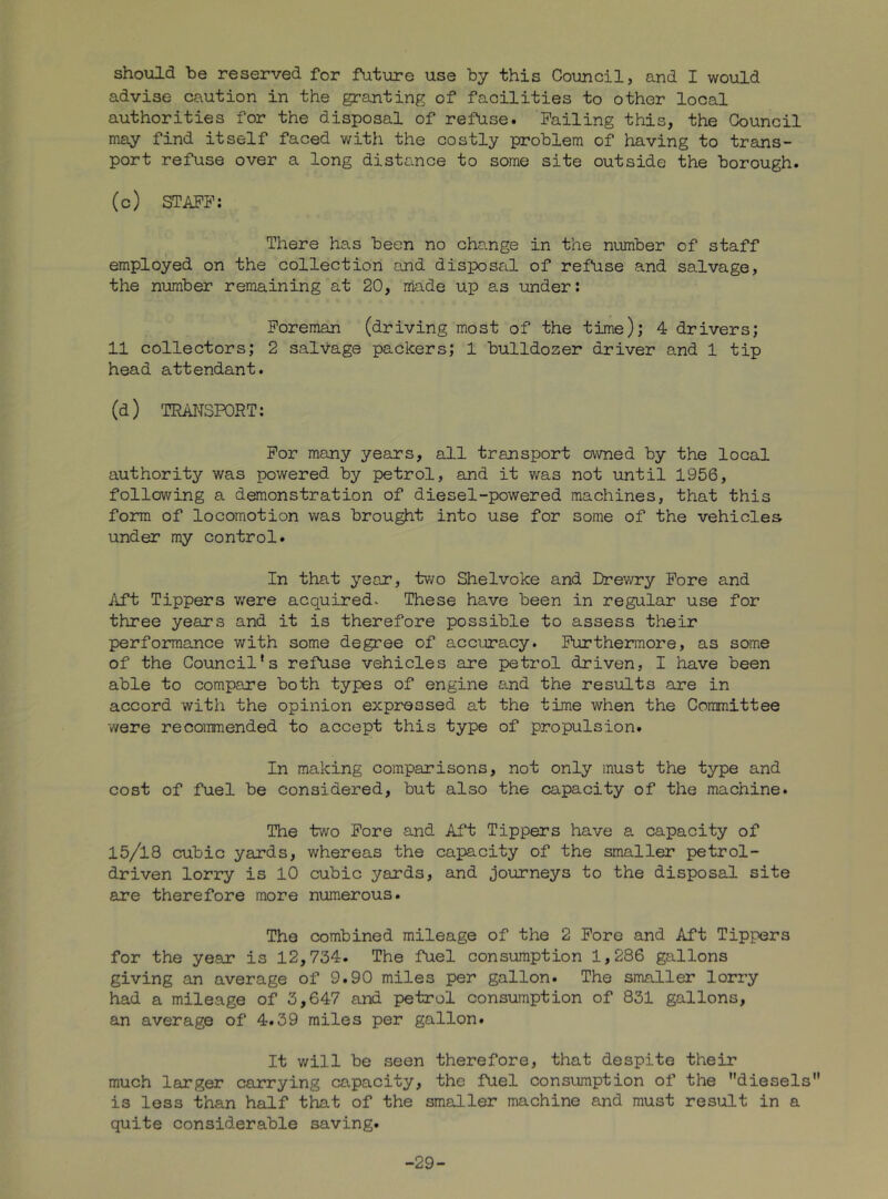 should be reserved for future use by this Council, and I would advise caution in the granting of facilities to other local authorities for the disposal of refuse. Failing this, the Council may find itself faced with the costly problem of having to trans- port refuse over a long distance to some site outside the borough. (c) STAFF; There has been no change in the number of staff employed on the collection and disposal of refuse and salvage, the number remaining at 20, made up as under: Foreman (driving most of the time); 4 drivers; 11 collectors; 2 salvage packers; 1 bulldozer driver and 1 tip head attendant. (d) TRAITSPORT: For many years, all transport owned by the local authority was powered by petrol, and it was not until 1956, following a demonstration of diesel-powered machines, that this form of locomotion was brought into use for some of the vehicles under my control. In that year, two Shelvoke and Drewry Fore and ilft Tippers were acquired. These have been in regular use for three years and it is therefore possible to assess their performance with some degree of accuracy. Furthermore, as some of the Council's refuse vehicles are petrol driven, I have been able to compare both types of engine and the results are in accord with the opinion expressed at the time when the Committee were recommended to accept this type of propulsion. In making comparisons, not only must the type and cost of fuel be considered, but also the capacity of the machine. The two Fore and Aft Tippers have a capacity of 15/18 cubic yards, whereas the capacity of the smaller petrol- driven lorry is 10 cubic yards, and journeys to the disposal site are therefore more numerous. The combined mileage of the 2 Fore and Aft Tippers for the year is 12,734. The fuel consumption 1,286 gallons giving an average of 9.90 miles per gallon. The smaller lorry had a mileage of 3,647 and petrol consumption of 831 gallons, an average of 4.39 miles per gallon. It v/ill be seen therefore, that despite their much larger carrying capacity, the fuel consumption of the diesels is less than half that of the smaller machine and must result in a quite considerable saving. -29-