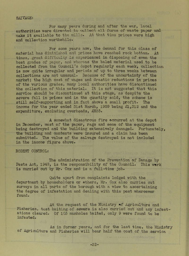SAIVAGE: For many years d'uring and after the war, local authorities were directed to collect all forms of waste paper and make it available to the mills. At that time prices were high and collection worthwhile. For some years now, the demand for this class of material has diminished and prices have reached rock bottom. At times, great difficulty is experienced in disposing of even the best grades of paper, and v/hereas the baled material used to be collected from the Council’s depot regularly each week, collection is now quite irregular and periods of up to three weeks between collections are not unusual. Because of the uncertainty of the market; the high cost of v/ages and drastic reductions in prices of the various grades, many local authorities have discontinued the collection of this material. It is not suggested that this service should be discontinued at this stage, as despite the severe fall in prices and in the quantity sold, the scheme is still self-supporting and in fact shows a small profit. The income for the year ended 31st March, 1959 being £1,212 and the expenditure, excluding overheads, £835. A somewhat disastrous fire eccurred at the depot in December, most of the paper, rags and some of the equipment being destroyed and the building extensively damaged. Fortunately, the building and contents were insured and a claim has been submitted. The value of the salvage destroyed is not included in the income figure above. RODENT CONTROL: The administration of the Prevention of Damage by Pests Act, 1949, is the responsibility of the Council. This werk is carried out by Mir. Cox and is a full-time job. Quite apart from complaints lodged with the department by householders or ethers, Mr. Cox also carries out surveys in all parts of the borough with a view to ascertaining the degree of infestation and dealing with this pest whereever found. At the request of the Ministry ef Agriculture and Fisheries, test baiting of sewers is also carried out and any infest- ations cleared. Of 103 manholes baited, only 9 were found to be infested. As in former years, and for the last time, the Ministry of Agriculture and Fisheries will bear half the cost of the service -32-