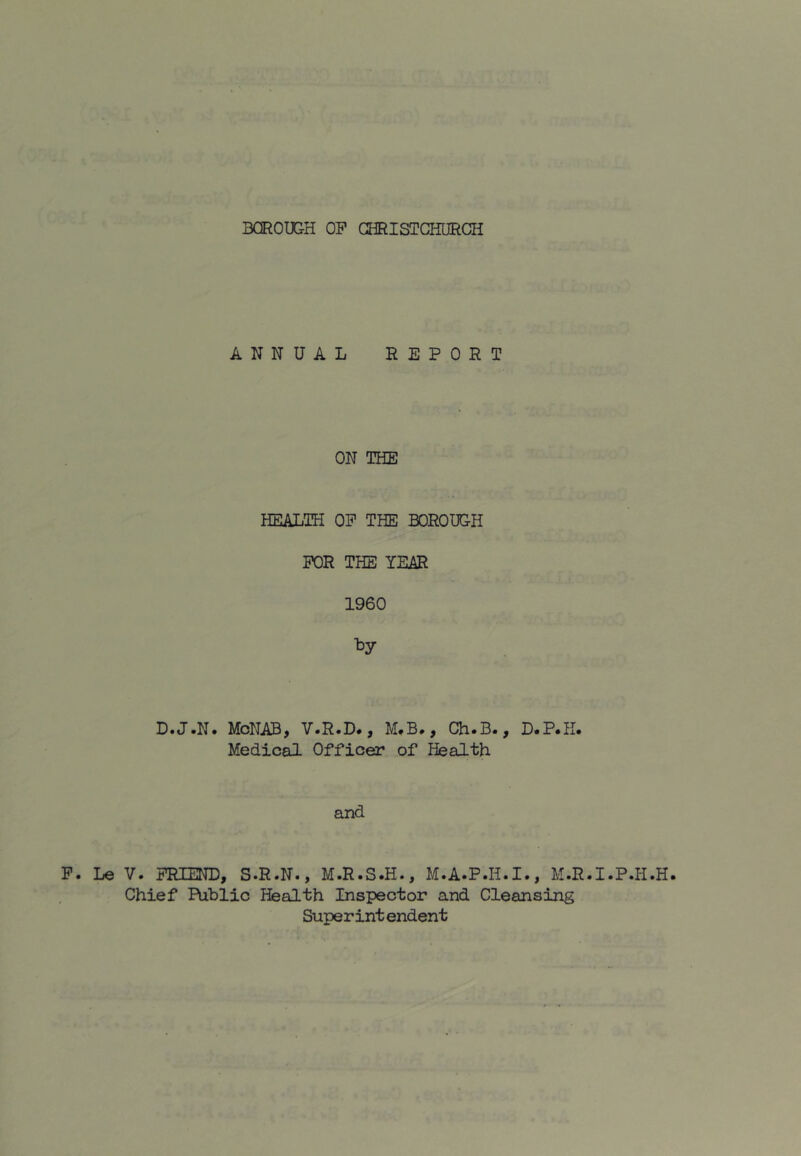 F. Le ANNUAL REPORT ON TEIE HEALTH OP THE BOROUGH FOR THE YEAR 1960 D.J.N. MoNAB, V.R.D., M.B., Ch.B., D.P.H. Medical Officer of Health and V. FRIEND, S.R.N., M.R.S.H., M.A.P.H.I., M.R.I.P.H.H. Chief Public Health Inspector and Cleansing Superint endent