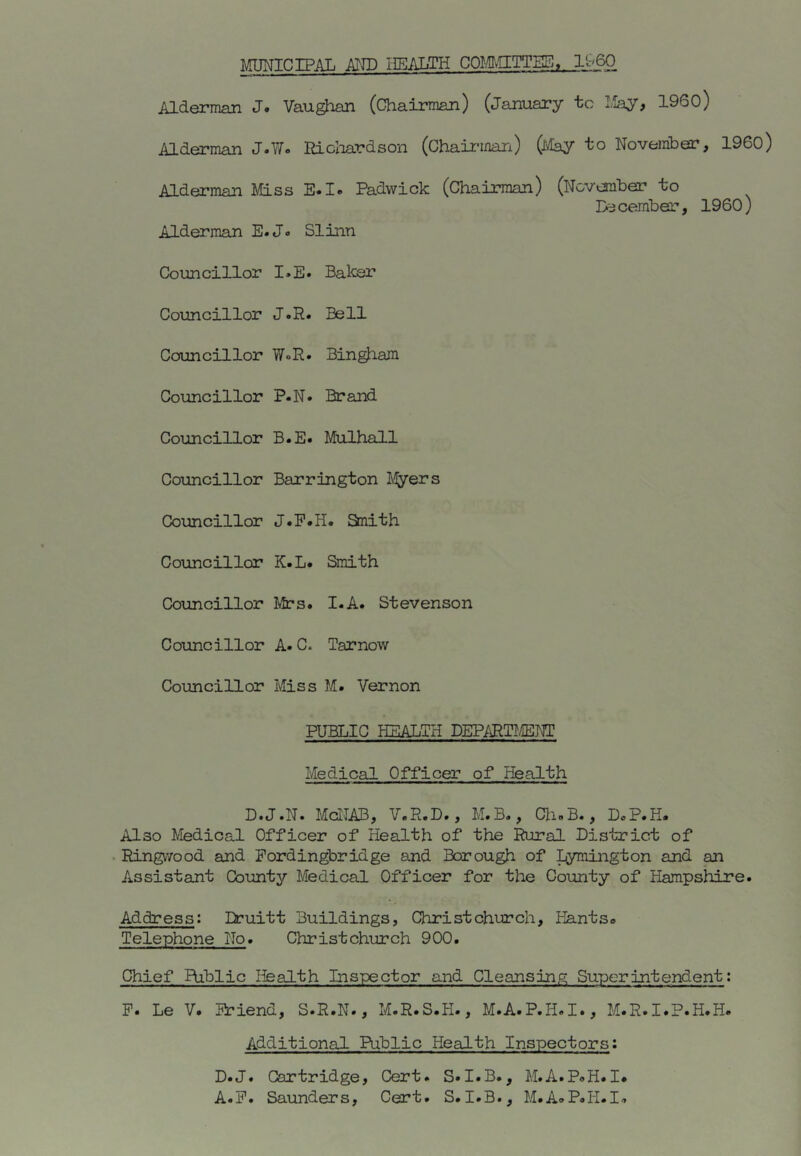 MUNICIPAL ATTP HEALTH COMvIITTSS, I960 Alderman J. Vaughan (Chairman) (January to May, I960) Alderman J.T/. Ricloardson (Chaic-man) (ivlay to November, I960) Alderman Miss E.I. Padwick (Chairman) (November to December, I960) Alderman E.Jo Slinn Councillor I.E» Baker Councillor J.R. Bell Councillor WoR. Bin^am Councillor P.N. Brand Councillor B.E. Mulhall Councillor Barrington Layers Councillor J.P.H. Snith Councillor K.L. Smith Councillor Mrs. I.A. Stevenson Councillor A.Cc Tarnow Councillor Miss M. Vernon PUBLIC HEALTH DEPARTLffiNT Medical Officer of Health D.J.N. McNAB, V.R.D., M.B., Ch»B., DcP.H. Also Medical Officer of Health of the Rural District of Ringvvood and Fordingbridge and Borough of Lymington and an Assistant County Medical Officer for the County of Hampshire. Address: Druitt Buildings, Christchurch, Hantso Telephone No. Christchurch 900. Chief Public Health Inspector and Cleansing Superintendent: P. Le V. Friend, S.R.N., M.R.S.H., M.A.P.H.I., M.R.I.P.H.H. Additional Public Health Inspectors: D.J. Cartridge, Cert. S.I.B., M.A.PoH.I. A.F. Saunders, Cert. S. I.B., M.AaP.H.I-.
