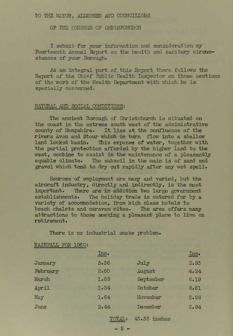 TO THS ]\1A.Y0R, ALDERMM MD COUNCILLORS OF THE EOROUG-H OF CHRISTCHUR'CE I submit for your information and consideration my Fourteenth Annual Report on the health and sanitary circum- stances of your Borough. An an integral part of this Report there follows the Report of the Chief Hiblic Health Inspector on those section of the work of the Health Department with which he is specially concei'nedo NATURAL AND SOCIAL CONDITIONS; The ancient Borough of Christchurch is situated on the coast in the extreme south west of the administrative county of Hampshire. It lies at the confluence of the rivers Avon and Stour which in turn flow into a shallow land lockad basin. This expanse of water, together with the partial protection afforded by the higher land to the west, combine to assist in the maintenance of a pleasantly equable climate. The subsoil in the main is of sand and gravel which tend to dry out rapidly after any wet spell. Sources of employment are many and varied, but the aircraft industry, directly and indirectly, is the most important. There are in addition two large government establishments. The holiday trade is catered for by a variety of acconmodation, from high class hotels to beach chalets and caravan sites. The area offers many attractions to those seeldLng a pleasant place to live on retirement. There is no industrial smoke problem. RAINFALL FOR 1960: Ins. Ins. January 3.36 July 2.93 February 2,60 August 4.24 March 1.68 September 6.19 April 1.54 October 8.61 May 1.64 November 5.28 June 2.44 December 2.84 TOTAL; 43.35 inches