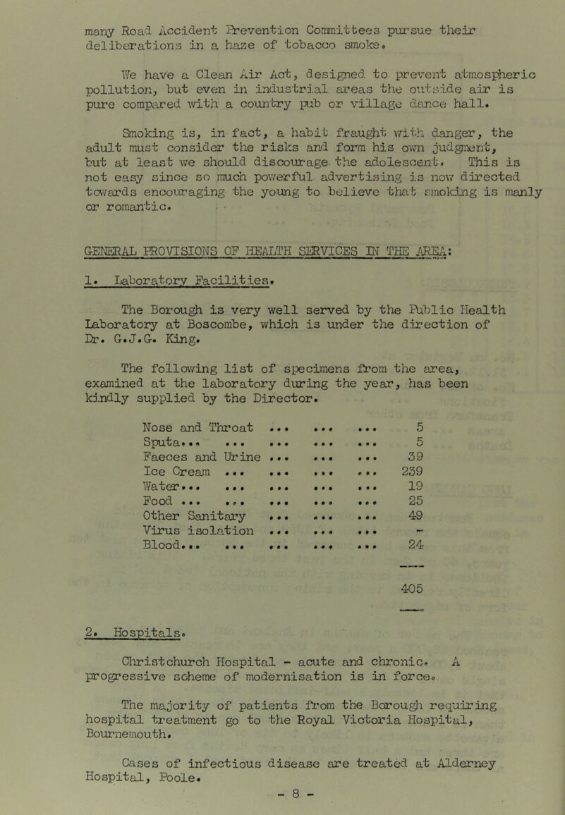 many Road Accident Prevention Committees pursue their deliberations in a haze of tobacco smoke# Y'le have a Clean Air Act, designed to prevent atmospheric pollution, but even in industrial areas the outside air is pure compared with a country pub or village dance hall. anoking is, in fact, a habit frau^t with danger, the adult must consider the risks and form his own judgment, but at least we should discoin*age the adolescent. This is not easy since so much pov/erful advertising i.s now directed tavards encouraging the young to believe tjae-b smoking is manly or romantic. ; ■ GENERAL PROVISIOITS OF HEALTH SERVICES IN THE 1. Ijaboratory Facilities. The Borough is very well served by the Public Health Laboratory at Boscombe, which is under the direction of Lr» G.J.C. King. The following list of specimens from the area, examined at the laboratory during the year, has been kindly supplied by the Director. Nose and Throat • • • • • • • • • 5 Sput a»•* ... • • • • • • • • • 5 Faeces and Urine • • • • • • • • • 39 Ice Cream . • • • • • • • • 0 9 » 239 Water... ... • • • • • • 9 9 9 19 Food ... ... # # • • • • 9 9 9 25 Other Sanitary • • • • • • 9 9 9 49 Virus isolation • # • • • • 9 9 9 Blood.*. ... 0 • • • • f 9 9 9 24 405 2. Hospitals. Cliristchurch Hospital - acute and chronic. A progressive scheme of modernisation is in force. The majority of patients from the Borough requiring hospital treatment go to the Royal Victoria Hospital, Bournemouth. Cases of infectious disease are treated at Alderney Hospital, Poole.