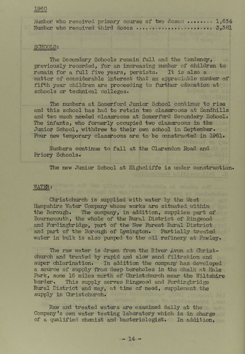 1960 Number who received primary course of two doses .»»o. o»1,634 Number v/ho received third doses 3,381 1 » SCHOOLS; The Secondary Schools remain full and the tendenq^, previously recorded, for an increasing number of children to remain for a full five years, persists^ It is also a 'matter of considerable interest that an appreciable number of fifth year childi'en are proceeding to further education at ? schools or technical colleges. The numbers at Somerford Junior School continue to rise and this school has had to retain two classrooms at Sandhills and two much needed classrooms at Somerford Secondary School. The infants, who formerly occupied two classrooms in the Junior School, withdrew to their ov/n school in September. Four new temporary classrooms are to be constructed in 1961. Numbers continue to fall at the Clarendon Road and Priory Schools. The new Junior School at Highcliffe is under construction. WATIR; Christchurch is supplied with water by the Nest Hampshire Water Company v/hose v/orks are situated within the Borough. The company, in addition, supplies part of Bournemouth, the whole of the Rural District of Ringwood and Pordingbridge, part of the New Forest Rural District and part of the Borough of Lymington. Partially treated water in bulk is also pumped to the oil refinery at Pawley. The raw water is drawn from the River Avon at Clrjrist- church and treated by rapid and slov/ sand filtration and super chlorination. In addition the company has developed a source of supply from deep boreholes in the challc at liale Park, some 16 miles north of Christchurch near the Wiltshire border. This supply serves Ringwood and Pordingbridge Rural District and may, at time of need, supplement the supply in Christchurch. Raw and treated waters are examined daily at the Company’s own water testing laboratory which is in charge of a qualified chemist and bacteriologist. In addition.