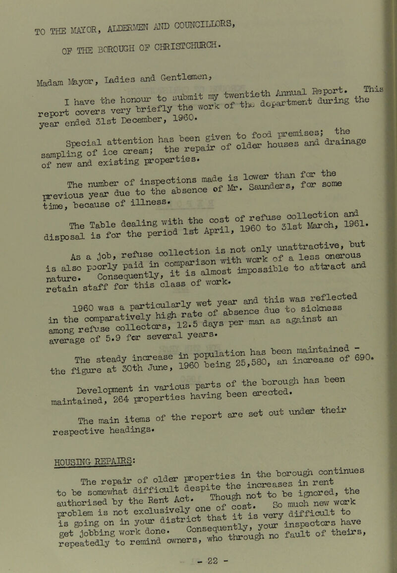 TO THE MAIOE, AliEKIffiN AND COUNCILIOES, OF THE BOROUGH OP CHRISTCHURCH. Madam myor, ladies and Gentlanen, 1 ^ year ended 31st December, I960. special attention g’'® oldStoSer^d’drataage sampling of ice cream; the repair of new and existing properti . S. wSt; 5» tijne, because of illness. The Table dealing “igeo^rsrst^^X ^61. disposal is for the period 1st April, I90o AS a job, refuse V:i« reS:%ta« rorthis^class of worh. I960 was a Pa^tical^ly vret^^d ^^s^was _r^leoted in the days per man as agf-inst an rigrr3.“rre^-V®- The steady increase ^ P°^^g^25,5TO,^Sii?l^aL of 690. the figure at 30th June, I960 being i» ™rvTiS maintained, 264 properties having been +V>t. renort are set out under their The main items of the repo respective healings* HOUSING REPAIRS; The repair of older properties in the borou^ continues to be difficult aespite^th^ increases in^ren^^ authorised by the Rent Ac . cost. So much new work problem is not exclusively ° ^ ^ difficult to Is going on ii. your inspectors have get jobbing work done. ^hroi^ no fault of theirs, repeatedly to remind owners, who througn n