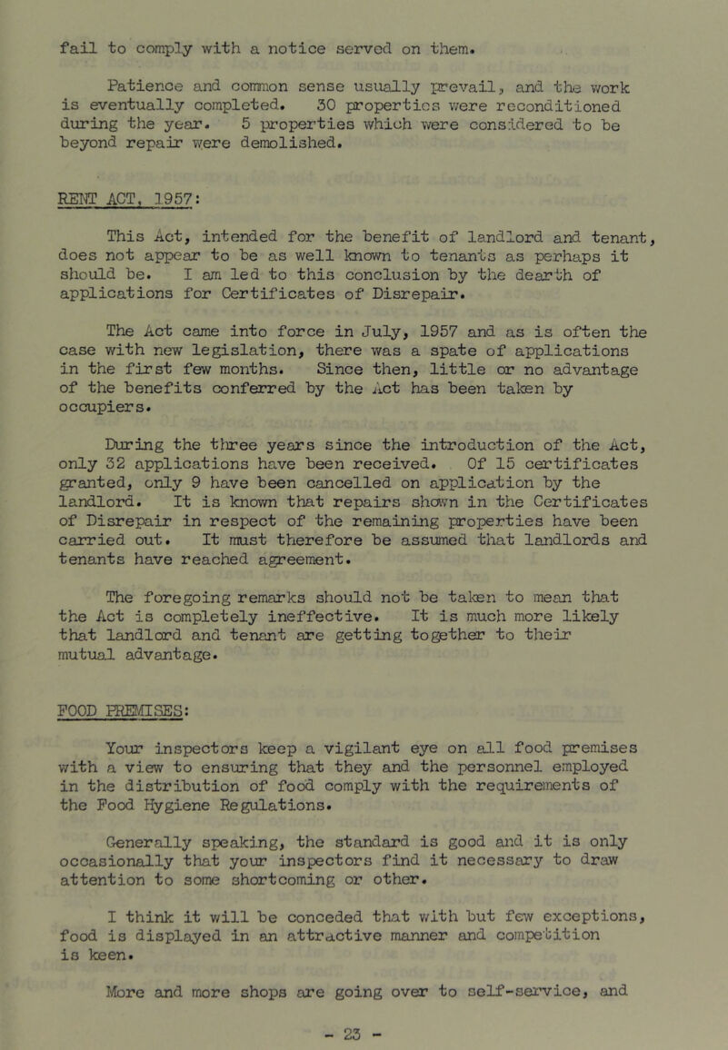 fail to comply with a notice served on them. Patience and common sense usually prevail ^ and tlie v/ork is eventually completed. 30 properties were reconditioned during the year. 5 properties which were considered to be beyond repair were demolished. KEPT ACT, 1957: This Act, intended for the benefit of landlord and tenant, does not appear to be as well known to tenants as perhaps it should be. I am led to this conclusion by the dearth of applications for Certificates of Disrepair. The Act came into force in July, 1957 and as is often the case with new legislation, there was a spate of applications in the first few months. Since then, little or no advantage of the benefits confeired by the Act has been taken by occupiers. During the three years since the introduction of the Act, only 32 applications have been received. Of 15 certificates granted, only 9 have been cancelled on application by the landlord. It is knov/n that repairs shavn in the Certificates of Disrepair in respect of the remaining properties have been carried out. It must therefore be assumed that landloiTds and tenants have reached agreement. The foregoing remarks should not be taken to mean that the Act is completely ineffective. It is much more likely that landlord and tenant are getting together to their mutual advantage. FOOD PRUvUStES; Your inspectors keep a vigilant eye on all food premises with a view to ensuring that they and the personnel employed in the distribution of food comply with the requirements of the Pood Hygiene Regulations. Generally speaking, the standard is good and it is only occasionally that your inspectors find it necessary to draw attention to some shortcoming or other. I think it will be conceded that v/ith but few exceptions, food is displayed in an attractive manner and competition is keen. More and more shops are going over to self-service, and