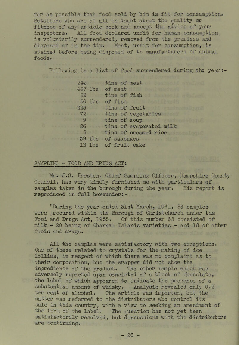 far as possible that food sold by him is fit for consumption. Retailers who are at all in doubt about the qmlity or fitness of any article seek and accept the advice of your inspectors. All food declared unfit for human consuuTiption is voluntarily surrendered, renoved fron the premises and disposed of in the tip. Meat, unfit for consumption, is stained before being disposed of to manufacturers of animal foods. Following is a list of food surrendered d'oring the year: 242 427 lbs 22 56 lbs 223 72 9 26 2 39 lbs 12 lbs tins of meat of meat tins of fish of fish tins of fruit tins of vegetables tins of soup tins of evaporated milk tins of creamed rice of sausages of fruit cake SAMPLDTG- - FOOD AND mUG-S ACT: Mr. J.S. Ereston, Chief Sampling Officer, Hampshire County Council, has very kindly furnished me with particulars of samples taken in the borough during the year. His report is reproduced in full hereunder:- During the year ended 31st March, 1961, 83 samples were procured Y/ithin the Borough of Christchurch under the Food and Drugs Act, 1955. Of this number 65 consisted of milk - 20 being of Channel Islands varieties - and 18 of other foods and drugs. All the samples were satisfactory v/ith two exceptions. One of these related to crystals for the making of ice lollies, in respect of which there was no complaint as to their composition, but the wrapper did not show the ingredients of the product. The other sample which v/as adversely reported upon consisted of a block of chocolate, the label of which appeared to indicate the presence of a substantial amount of whisky. Analysis revealed only 0.2 per cent of alcohol. The article v/as imported, but the matter v/as refeirred to the distributors v/ho control its sale in this country, v/ith a view to seeking an amendment of the form of the label. The question has not yet been satisfactorily resolved, but discussions with the distributors are continuing.