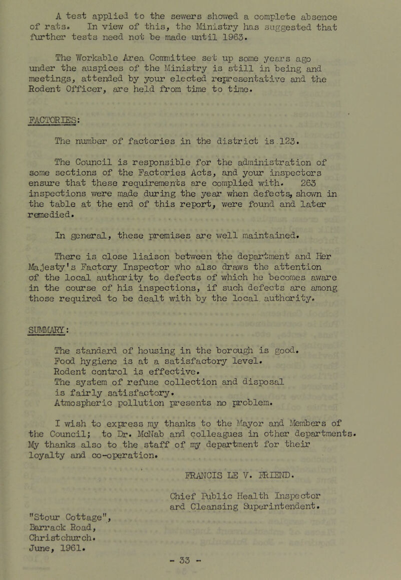 A test applied to the sewers showed a complete absence of rats. In view of this, the Ministry has suggested that further tests need not be made until 1963. The Workable Area Committee set up some years ago under the auspices of the Ministry is still in being and meetings, attended by your elected representative and the Rodent Officer, are held from time to time. FACTORIES: The number of factories in the district is.123. The Council is responsible for the administration of some sections of the Factories Acts, and your inspectors ensure that these requirements are complied with. 263 inspections v/ere made during the year when defects, shown in the table at the end of this report, were found and later remedied. In general, these premises are well maintained. There is close liaison between the department and Her Majesty's Factory Inspector who also draws the attention of the local authority to defects of which he becomes aware in the course of his inspections, if such defects are among those required to be dealt with by the local, authority. SmCiARY: The standard of housing in the borough is good. Food hygiene is at a satisfactory level. Rodent control is effective. The system of refuse collection and disposal is fairly satisfactory. Atmospheric pollution presents no problem. I wish to express my thanks to the Mayor and ]}/Iembers of the Council; to Dr. McIJab and colleagues in other department My thanks also to the staff of ray department for their loyalty and co-operation. FRANCIS LE V. FRIEND. Chief Public Health Inspector ard Cleansing Superintendent. Stour Cottage, Barrack Road, Christchurch. June, 1961.