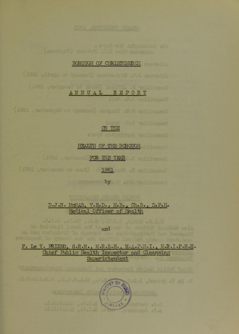 F. Le ANN U A L REP 0 R T ON THE HEALTH OF THE BOROUGH FOR TtlE YEAR 1961 D.J.N. Md-IAB, V.R.D., M.B. , Ch.B., D.P.H. Medical Officer of Ifealth and V. :friend, s»r.n.. m.r.s.h. , m.a.p»h.i.. m.r.i.p.h.h. Chief Public Health Inspector and Cleansinp; Suiter in tendent