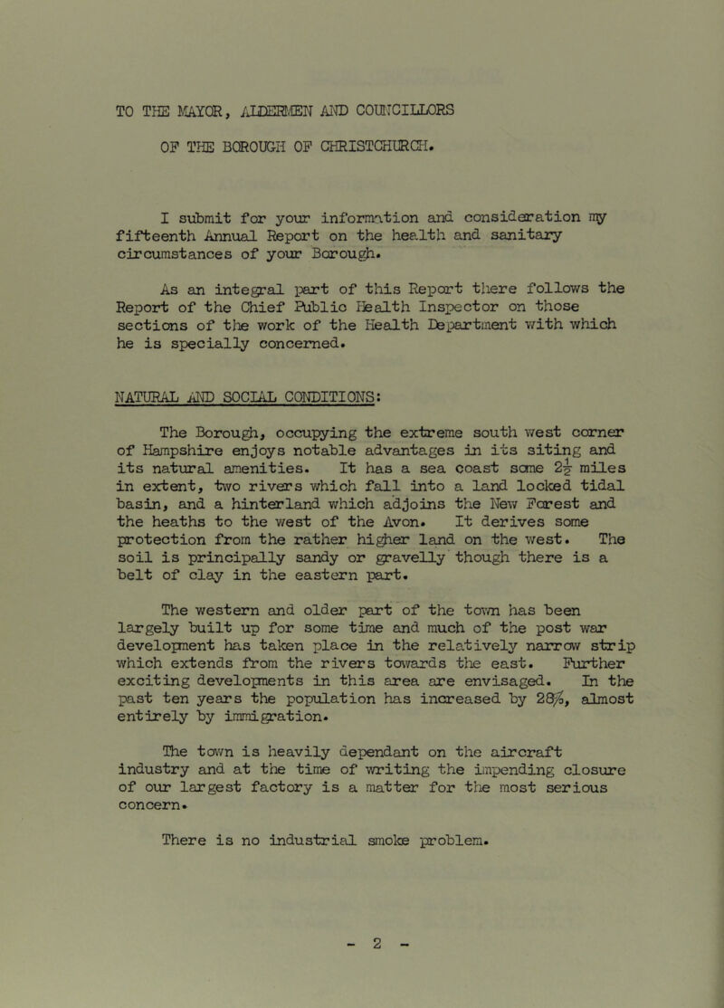 TO THE M/iYQR, AUm.CEH AHD COUHCILLORS OP THE BOROUGH OP CHRISTCHURCH. I submit for your informo.tion and consideration my fifteenth Annual Report on the hee.lth and sanitary circumstances of your Borough. As an integral part of this Report there follows the Report of the Chief Public ffealth Inspector on those sections of the work of the Health Department v/ith which he is specially concerned. NATURAL AI^ SOCIAL CONDITIONS: The Borough, occupying the extreme south west corner of Hampshire enjoys notable advantages in its siting and its natural amenities. It has a sea coast some 2^ miles in extent, two rivers which fall into a land locked tidal basin, and a hinterland v/hich adjoins the New Pcrest and the heaths to the west of the Avon. It derives some protection from the rather higher land on the west. The soil is principally sandy or gravelly though there is a belt of clay in the eastern part. The western and older part of the tov/n has been largely built up for some time and much of the post war developnent has taken place in the relatively narrow strip which extends from the rivers towards the east. Puirbher exciting developments in this area are envisaged. In the past ten years the popiolation has increased by 2^, almost entirely by immigration. The town is heavily dependant on the aircraft industry and at the time of writing the impending closure of our largest factory is a matter for the most serious concern. There is no industrial smoke problem.