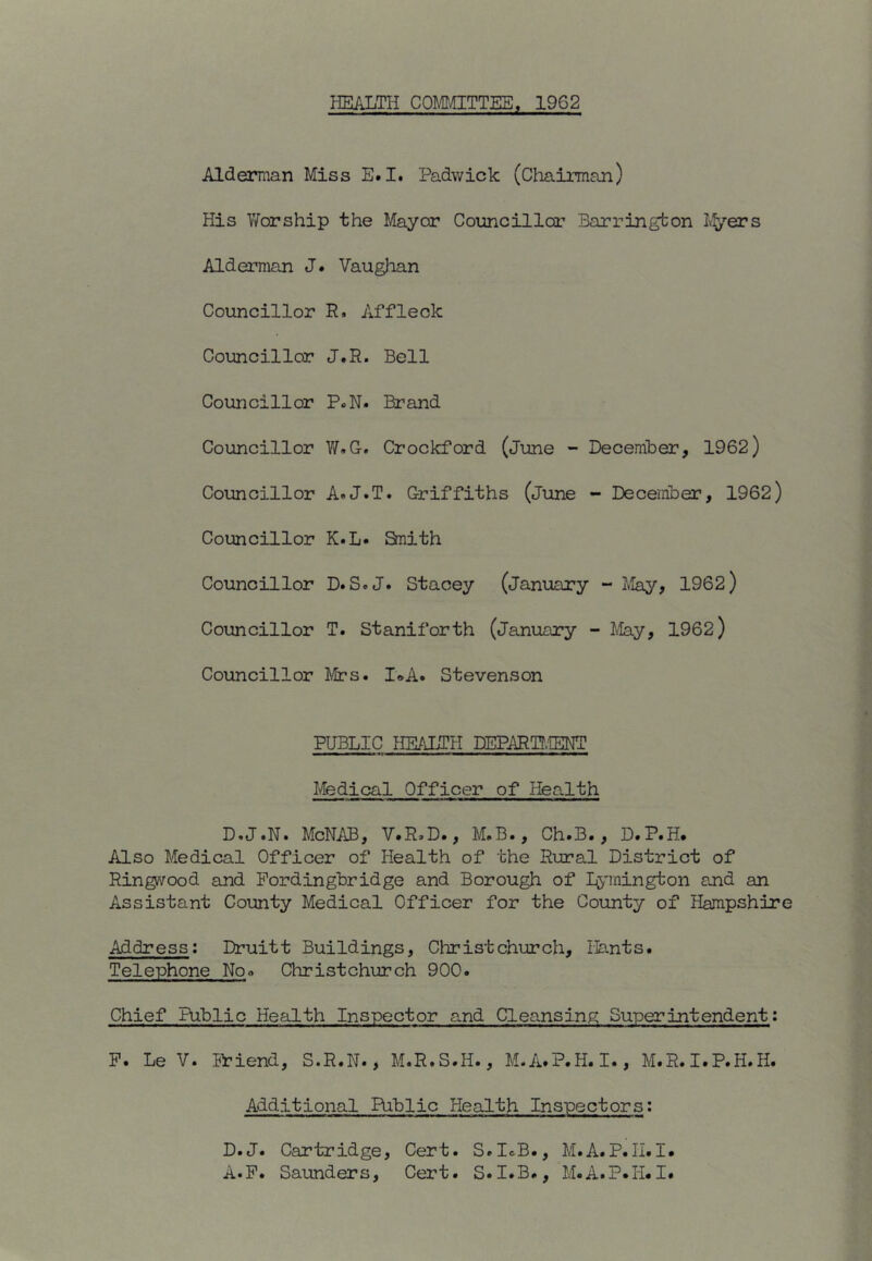 HEALTH COMITTEE. 1962 Alderman Miss E.I# Padwick (Chairman) His Worship the Mayor Councillor Barringbon Lf/ers Alderman J. Vaughan Councillor R. Affleck Councillor J.R. Bell Councillor P.N. Brand Councillor W.G. Crockford (June - December, 1962) Councillor A«J.T. Griffiths (June - December, 1962) Councillor K.L« Snith Councillor D. S.J. Stacey (January - llay, 1962) Councillor T. Staniforth (January - May, 1962) Councillor Mrs. I*A. Stevenson PUBLIC HEALTH DEPARTT.IENT Medical Officer of Health D.J.N. McNAB, V.R.D., M.B., Ch.B., D.P.H, Also Medical Officer of Health of the Rural District of Ringwood and Pordingbridge and Borough of hj^nnington and an Assistant County Medical Officer for the County of Hampshire Address: Druitt Buildings, Christchurch, Hants. Telephone No« Christchurch 900. Chief Public Health Inspector and Cleansing Superintendent; P. Le V. Priend, S.R.N., M.R.S.H., M.A.P.H. I., M.R.I.P.H.H. Additional Riblic Health Inspectors: D.J. Cartridge, Cert. S.IcB., M.A.P.H.I. A.P. Saunders, Cert. S.I.B., M.A.P.H. I.