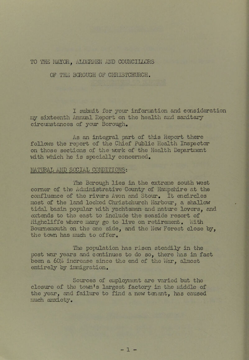 TO THii MYOR, /JID COUT^'CILLORS OF TILL 3CR0UGH OF ClffilSTCHURCH. I subnii.t for your information and consideration my sixteenth i\nnual Report on the health and sanitary circui:Tstances of your Borough, As an integral part of this Report there follows the report of the Chief Public Health Inspector on those sections of the lAJork of the Health Depa.rtnent with which he is specially concerned, NATURAL AND SOCIAL COHDITIONS: The Borough 3.ies in the extreme south west comer of the Administrative County of Hampshire at the confluence of the rivers Avon and Stour, It encircles most of the land locked Christchurch Harbour, a sliallow tidal basin popular lith yachtsman and nature lovers, and extends to the east to include the seaside resort of Highcliffe yiere many go to live on retirement, Vith Bournemouth on the one side, and the New Forest close by, the town has much to offer. The population has risen steadiljr in the post war years and continues to do so, there lias in fact been a 60% increase since the end of the V\far, almost entirely by immigration. Sources of employment are varied but the closure of the town’s largest factory in the middle of the year, and failure to find a new 1131 ant, has caused much anxiety.
