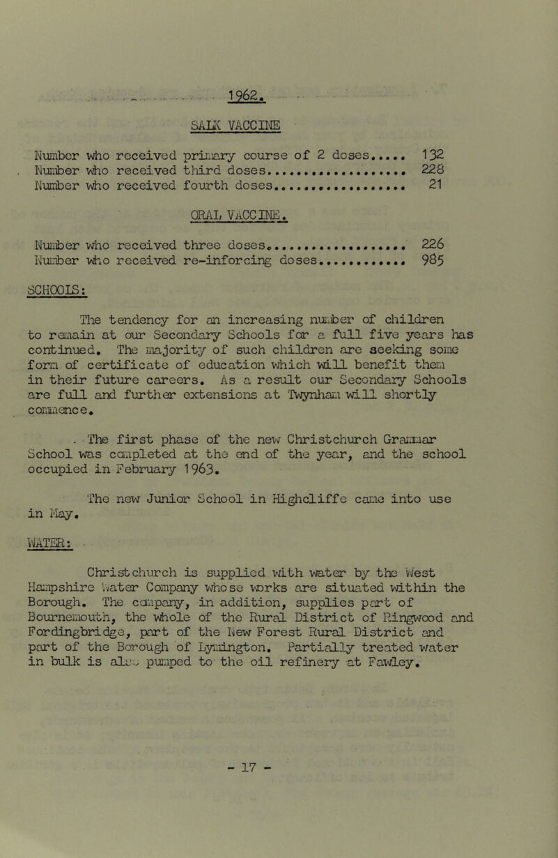 . ... 1962. SALIC VACCIMD Number Vy^o received primary course of 2 doses,,... 132 Nuii±)er viio received tlrird doses 228 Number v\iio received fourth doses 21 ORAL VACCINE. Nuiiber who received three doses 226 Nui±)er v\ho received re-inforcing doses. • 9^5 SCHOOIS; The tendency for an increasing nui.ber of children to remain at our Secondary Schools for a full five years has continued. The majority of such children are seeking some form of certificate of education which will benefit them in their future careers. As a result our Secondary Schools are full and further extensions at 'Twynhaiii will shortly commence, . The first phase of the new Christchurch Grammar School was completed at the end of the year, and the school occupied in February 1963. The new Junior School in Highcliffe came into use in I'lay, WATER: Christchurch is supplied vdth vjater by the West Hampshire Vvater Company v\bose wrks are situated within the Borough. The canpany, in addition, supplies part of Bournemouth, the v\bole of the Rural District of Ringvjood and Fordingbridge, part of the New Forest Rural District and part of the Bcrough of Lymington, Partially treated vmter in bulk is aluo pumped to the oil refinery at Fawley,