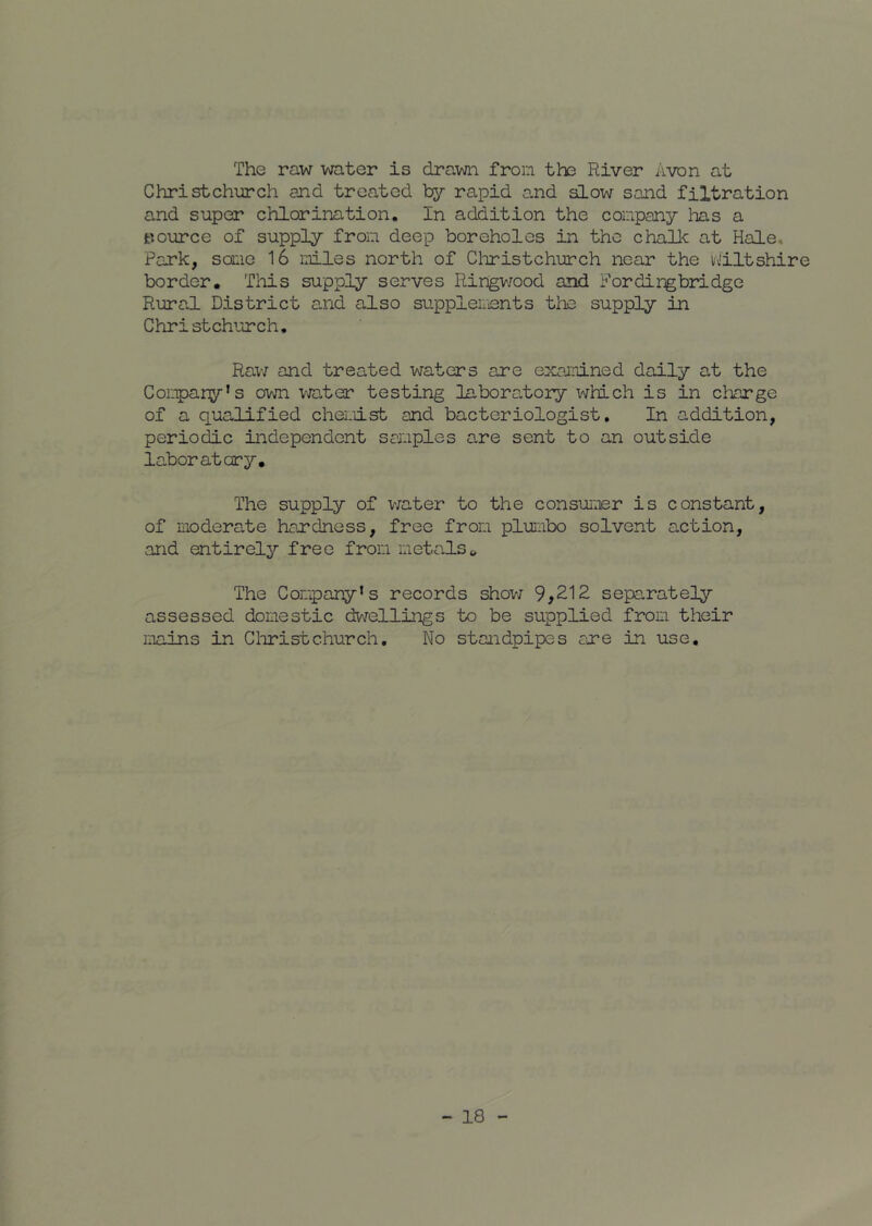 The raw water is drawn from th3 River Avon at Christchurch and treated by rapid a-nd slow sand filtration and super chlorination. In addition the company has a pource of supply from deep boreholes in the chalk at Hale, Park, some 16 mles north of Cl-iristchurch near the vJiltshire border. Tliis supply serves Ringv/ood and For ding bridge Rural District and also suppleiiients the supply in Christchurch, Rav; and treated waters are examned daily at the Conpany’s ovjn vjater testing labora^tory which is in charge of a qualified chemist and bacteriologist. In addition, periodic independent samples are sent to an outside la.boratary. The supply of v;ater to the consumer is constant, of moderate hardness, free from plumbo solvent action, and entirely free from metals» The Company’s records show 9,212 separately assessed domestic dwellings to be supplied from their mains in Cliristchurch. No standpipes are in use.