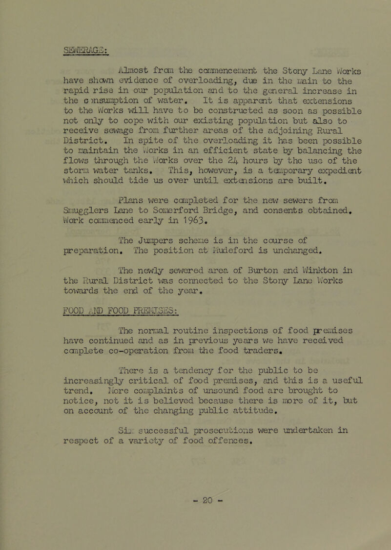 SE'vM'^AG'ii:: i'Jjnost frail tlie cominencemeno the Stony Lane V/orks have shcvm evidence of overloading, diie in the main to the rapid rise in o’dr population and to the general increase in the cmsuiTiption of water. It is apparent that extensions to the VJorks will have to be constriicted as soon as possible not onJiy to cope with our existing population but also to receive sewage from further areas of the adjoining Rural District, In spite of the overloading it has been possible to maintain the VJorks in an efficient state by balancing the flows through the VJorks over the 24 hours by the use of the storm water tanks. This, however, is a toiiporary expedient i4iich should tide us over until extensions are built. Plans v/ere caiipleted for the new sewers from Smugglers Lane to Somerford Bridge, and consents obtained, l-Vork caiimenced early in 1963. The Jumpers scheme is in the course of preparation. The position at Mudeford is unchanged. The newly sewered area of Burton and V\finkton in the Rural District was connected to the Stony Lane Works tovjards the end of the year, FOOD i.ND FOOD PRS¥JJo2.Si The norimil routine inspections of food premises have continued and as in previous years we have received canplete co-operation from the food traders. There is a tendency for the public to be increasingly critical of food premises, and tliis is a useful trend, Wore complaints of -unsound food are brought to notice, not it is believed because there is more of it, but on account of the changing public attitude. Si;-, successf-ul prosecutions -were undertaJcen in respect of a variety of food offences.