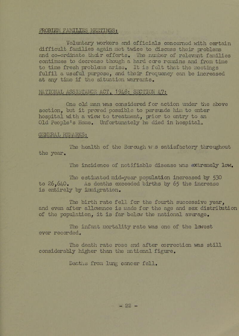 fROBIEIi FAFilLES t Voluntary workers and officials concemod with certain difficult families again net tmce to discuss their problems and co-ordinate thdr efforts. The number of relevant families continues to decrease though a hard core remains and from time to time fresh probloiis arise. It is felt that the meetings fulfil a useful purpose, and their frequency can be increased at any time if the situation warrants, IliTIQhAL ASSISTMCE ACT, 194-B; SECTION 47: One old man was considered for action under the above section, but it proved possible to persuade him to enter hospital with a view to treatment, prior to entry to an Old People’s Home, Unfortunately he died in hospitalo G2NER/IL REI'ARKS: The health of the Borough w,s satisfactory^- tliroughout the year. The incidence of notifiable disease was extremely low. The esti'xiated mid-year population increased ty 530 to 26,640, As deaths exceeded births by 65 the increase is entirely by iniiLigration, The birth rate fell for the fourth successive year, and even after allox'\rance is made for the age and sex distribution of the population, it is far belav the national average. The infant mortality rate was one of the lo^rest ever recorded. The death rate rose end after correction was still considerably higher than the mtional figure. Deaths from lung cancer fell.