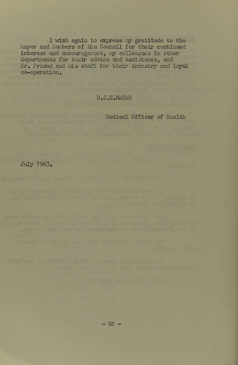 I wish again to esq^ress ny gratitude to the I'layor and Lioiibers of the Council for their continued interest and encourageDient, my colleagues in other departments for tlieir advice and assistance, and ilr. Friend and iiis staff for their industry and loyal co-operation. D.JoN.McilAB Medical Officer of Health July 1963,