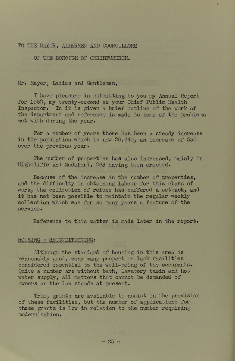 TO THE J.'UYOR, ;jjmw AND COUNCILLORS OP THE BOROUGH OP CliRISTCHURCH. I.fr. Mayor, Ladies and Gentlemen, I have pleasure in submitting to you my /mnual Report for 1962, my twenty-second as your Chief Public Health Inspector# In it is given a brief outline of the v/ork of the department ard reference is made to some of the problems met with during the year. Por a number of years there has been a steady increase in the population which is now 26,640, an increase of 530 over the previous year. The number of properties has also increased, mainly in Highcliffe and Mudeford, 263 having been erected. Because of the increase in the number of properties, and the difficulty in obtaining labour for this class of work, the collection of refuse has suffered a setback, and it has not been possible to maintain the regular weelcly collection which was for so many years a feature of the service. Reference to this matter is made later in the report. HOUSING - RECONDITIONING; /J-though the standard of housing in this area is reasonably good, very many properties lack facilities considered essential to the v/ell-being of the occupants. Quite a number are without bath, lavatory basin and hot water supply, all matters that cannot be demanded of owners as the law stands at present. True, grants are available to assist in the provision of these facilities, but the number of applications for these grants is low in relation to the number requiring modernisation.