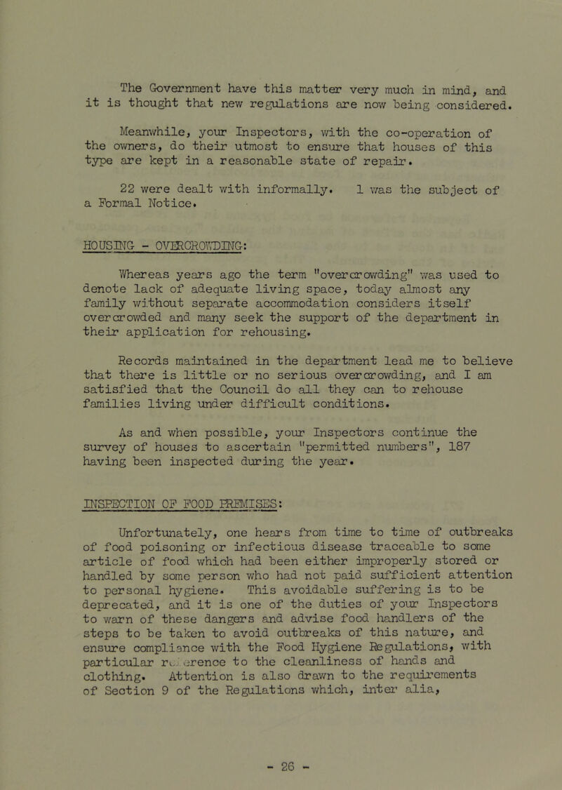 The Government have this matter very much in mind, and it is thought that new regulations are now being considered. Meanwhile, your Inspectors, with the co-operation of the owners, do their utmost to ensure that houses of this type are kept in a reasonable state of repair. 22 were dealt with informally. 1 was the subject of a Formal Notice. HOUSING - OVIRCROVvDING; Whereas years ago the term overcrowding was used to denote lack of adequate living space, today almost any family without separate accommodation considers itself overcrowded and many seek the support of the department in their application for rehousing. Records maintained in the department lead me to believe that there is little or no serious overcrow'ding, and I am satisfied that the Council do all they can to rehouse families living under difficult conditions. As and when possible, your Inspectors continue the survey of houses to ascertain permitted numbers, 187 having been inspected during the year. INSPECTION OF FOOD PREMISES; Unfortunately, one hears from time to time of outbreaks of food poisoning or infectious disease traceable to some article of food which had been either im^properly stored or handled by some person who had not paid sufficient attention to personal hygiene. This avoidable suffering is to be deprecated, and it is one of the duties of your Inspectors to warn of these dangers and advise food handlers of the steps to be taken to avoid outbreaks of this nature, and ensure compliance with the Food Hygiene Regulations, with particular rcj.erence to the cleanliness of hands and clothing. Attention is also drawn to the requirements of Section 9 of the Regulations v/hich, intei' alia.