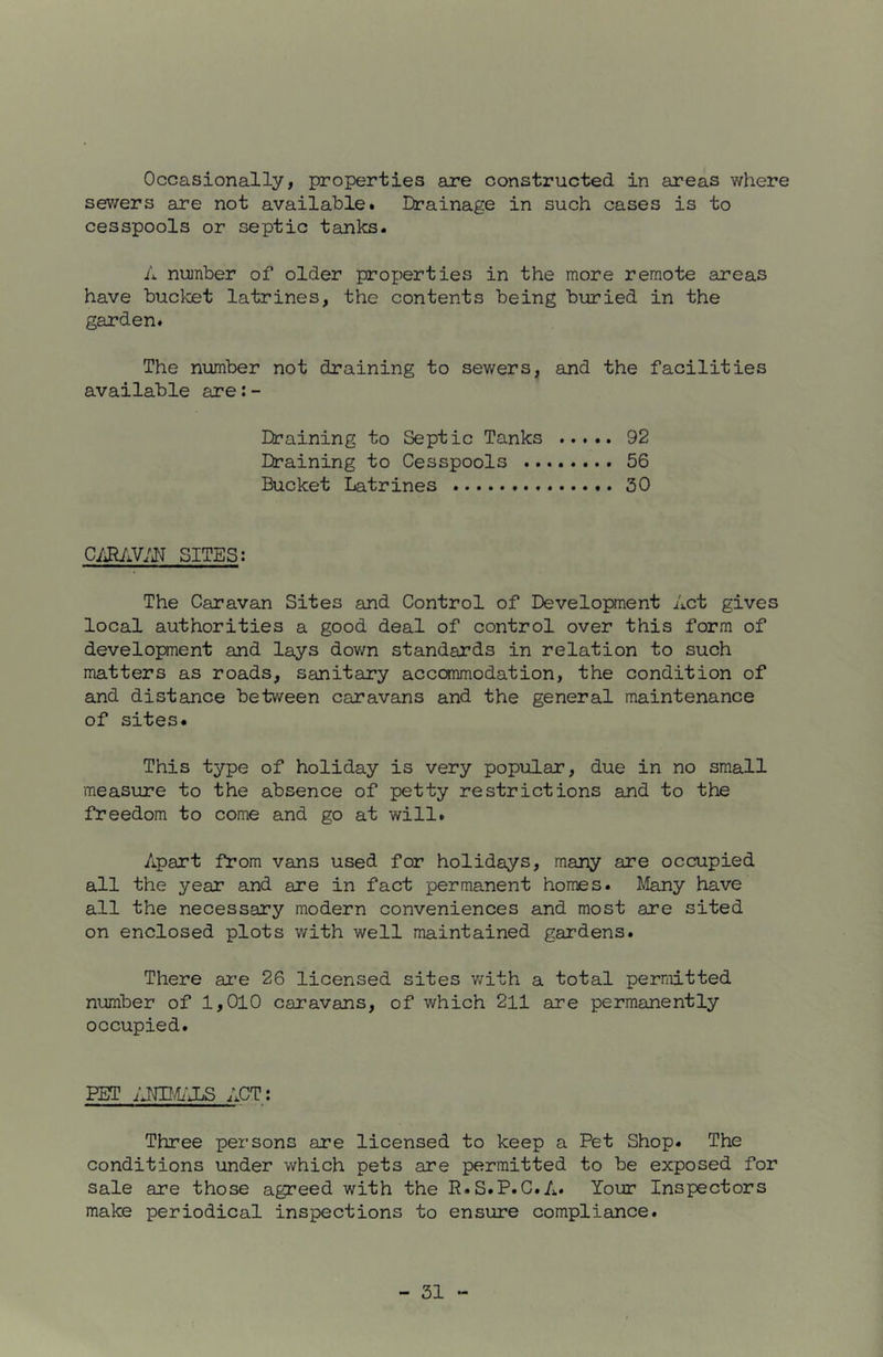 Occasionally, properties are constructed in areas where sewers are not available. Drainage in such cases is to cesspools or septic tanks. A number of older properties in the more remote areas have buctet latrines, the contents being buried in the garden. The number not draining to sewers, and the facilities available are:- Draining to Septic Tanks 92 Draining to Cesspools 56 Bucket Latrines 30 SITES: The Caravan Sites and Control of Development Act gives local authorities a good deal of control over this form of developnent and lays down standards in relation to such matters as roads, sanitary accommodation, the condition of and distance between caravans and the general maintenance of sites. This type of holiday is very popular, due in no small measure to the absence of petty restrictions and to the freedom to come and go at will. Apart from vans used for holidays, many are occupied all the year and are in fact permanent homes. Many have all the necessary modern conveniences and most are sited on enclosed plots with well maintained gardens. There ar'e 26 licensed sites v/ith a total permitted number of 1,010 caravans, of which 211 are permanently occupied. PET jJWJjS ACT; Three persons are licensed to keep a Pet Shop. The conditions under which pets are permitted to be exposed for sale are those agreed with the R.S.P.C.A. Your Inspectors make periodical inspections to ensure compliance.