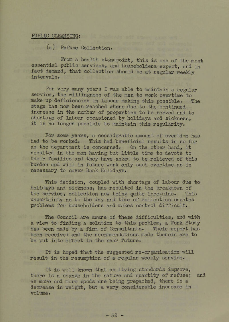 PUBLIC CLEAITSING; (a) Refuse Collection. Prom a health standpoint, this is one of the most essential public services, and householders expect, and in fact demand, that collection should be at regular weekly intervals. For very many years I was able to maintain a regular service, the willingness of the men to work overtime to make up deficiencies in labour making this possible. The stage has now been reached v/hene due to the continued increase in the number of properties to be served and to shortage of labour occasioned by holidays and sickness, it is no longer possible to maintain this regularity. For some years, a considerable amount of overtime has had to be worked. This had beneficial results in so far as the department is concerned. On the other hand, it resulted in the men having but little time to devote to their families and they have asked to be relieved of this burden and will in future work only such overtime as is necessary to cover Bank Holidays. This decision, coupled with shortage of labour due to holidays and sickness, has resulted in the breakdown of the service, collection now being quite irregular. This uncertainty as to the day and time of collection creates problems for householders and makes control difficult. The Council are aware of these difficulties, and with a view to finding a solution to this problem, a Work Study has been made by a firm of Consultants. Their report has been received and the recommendations made therein are to be put into effect in the near future. It is hoped that the suggested re-organisation will result in the resumption of a regular weekly service. It is woll known that as living standards improve, there is a change in the nature and quantity of refuse; and as more and more goods are being prepacked, there is a decrease in weight, but a very considerable increase in volume.