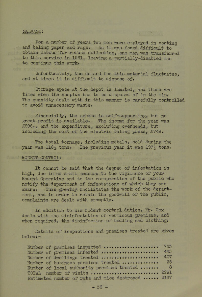 SALVAGE: For a number of years two men were employed in sorting and baling paper and rags. As it was found difficult to obtain labour for refuse collection, one man was transferred to this service in 1961, leaving a partially-disabled man to continue this work. Unfortunately, the demand for this material fluctuates, and at times it is difficult to dispose of. Storage space at the depot is limited, and there are times when the surplus has to be disposed of in the tip. The quantity dealt with in this manner is carefully controlled to avoid unnecessary waste. Financially, the scheme is self-supporting, but no great profit is available. The income for the year was £896., and the expenditure, excluding overheads, but including the cost of the electric baling press, £749. The total tonnage, including metads, sold during the year was 116^ tons. The previous year it was 197-^ tons. RQDEI^IT CONTROL; It cannot be said that the degree of infestation is high, due in no small measure to the vigilance of your Rodent Operative and to the co-operation of the public who notify the department of infestations of which they are av/are. This greatly facilitates the work of the depart- ment, and in order to retain the goodwill of the public, canplaints are dealt with promptly. In addition to his rodent control duties, A'Jr. Cox deals with the disinfestation of verminous premises, and when required, the disinfection of bedding and clothing. Details of inspections and premises treated are given below:- Number of premises inspected 743 Number of premises infested 445 Number of dv/ellings treated .........c.407 Number of business premises treated 25 Number of local authority premises treated 8 TOTAL number of visits 2291 Estimated number of rats and mice destroyed 2137