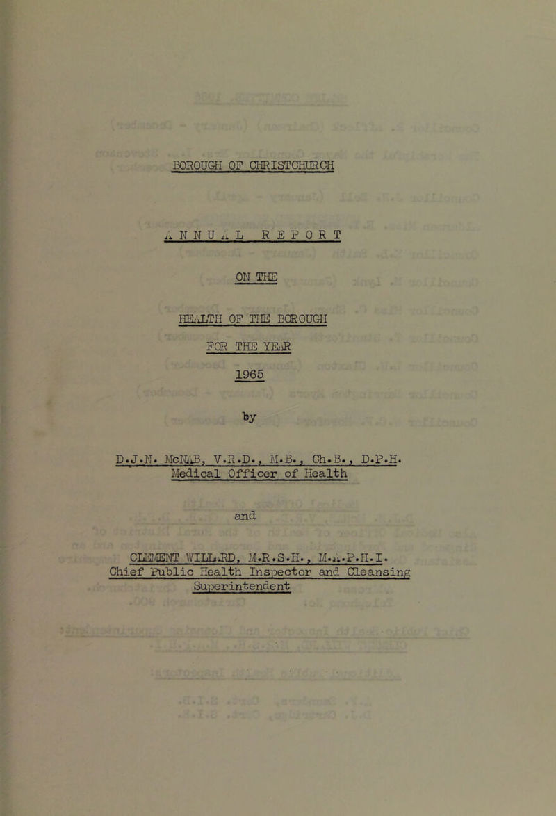 N N U .. L REPORT ON THE IIBx'XTH OF THE BQROUOH FOR THE YEx'iR 1965 by D.J.N. McNtiB, V.R.D., M.B«, Ch.B., D.P,H. Medical Officer of Health and CLFMEI^JT WILLdlD. M.R>S.H., M.A.P.H.I. Chief Fublic Health Inspector and Cleansing Superintendent