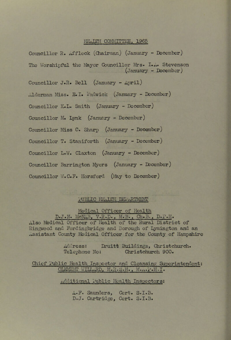 iiE;xnni comiTTEE, i965 Coioncillor R. /iffleck (Chairnaan) (januExry - December) The Worshipful the I^ayor Councillor J.frs Stevenson (January - December) Councillor J.R. Bell (January - April) Alderman ¥±ss» E. I. Radv/ick (januarj^^ - December) Councillor K.L. Smith (January - December) Councillor M. Lynk (januaery - December) Councillor Miss C. Sharp (Janusiry - Deconber) Councillor T. Staniforth (January - December) Councillor L.W. Claxton (January - December) Councillor Barrington Myers (January - Eecember) Councillor v7.C.P. Horsford (j.fe.y to December) HJBLIC HUiLTII DBl-'iiRTMElCT Medical Officer of Health D.J.N> McKtlB, V.R.D., M.B., Ch>B., D.iMi. Also Medical Officer of Health of the Rural District of Ringwood and Pordingbridge and Borough of Bymington and an xissistant County ifedical Officer for the County of Hampshire Address: Druitt Buildings, Christchurch- Telephone No: Christchurch 900. Chief Public Health Ins-,x-ctor and Cleansing Superintendent; CliE!?'dtEr]T 'wIliLuiRD, M»R«S«H», M».ti«x''»H»I« ■(additional liiblic Health Inspectors: A-P. Saunders, Cert. S-I.B. D.J. Cartridge, Cert. S.I.B.