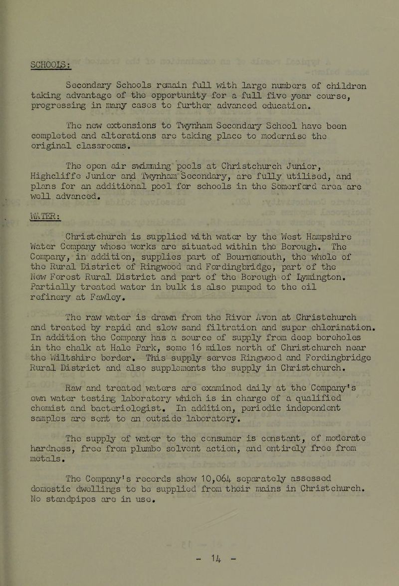 SCHOOI^: Secondary Schools raiiain full mth largo numbers of children taking advantage of the opportunity for a full five year course, progressing in many cases to further advanced education. The new extensions to IVrynham Secondary School have boon completed and alterations are taking place to modernise the original classrooms. The open air svdjiniing pools at Christchurch Junior, Kighcliffo Junior ar^ Twynhain Secondary, are fully utilised, and plans for an additional pool for schools in the Somorford area are v/oU advanced. VJiVIER: Christchurch is supplied vith water by the West Hampsliiro V/ater Company idiose x^^orks are situated within the Borough. The Compar^y, in addition, supplies part of Bournemouth, the vjhole of the Rural District of Ringwood and Fordingbridge, part of the hew Forest Rural District and part of the Borough of Lymington, Partially treated water in bulk is also pumped to the oil refinery at Fawley. The raw water is drawn from the River Avon at Christchurch and treated by rapid and slow sand filtration and super chlorination. In addition the Company has a source of supply from deep boreholes in the chalk at Hale Park, some 16 miles north of Christchurch near the Wiltshire border. This supply serves Ringvjood and Fordingbridge Rural District and also supplements the supply in Christchurch. Raw and treated waters are examined daily at the Company’s ovjn water testing laboratory v^iiich is in charge of a qualified chemist and bacteriologist. In addition, periodic independent samples are sent to an outside laboratory. The supply of water to the consumer is constant, of moderate hardness, free from plumbo solvent action, and entirely free from metals. The Company’s records show 10,06A separately assessed domestic dwellings to bo supplied from their mains in Christchurch. Ho standpipes are in use.