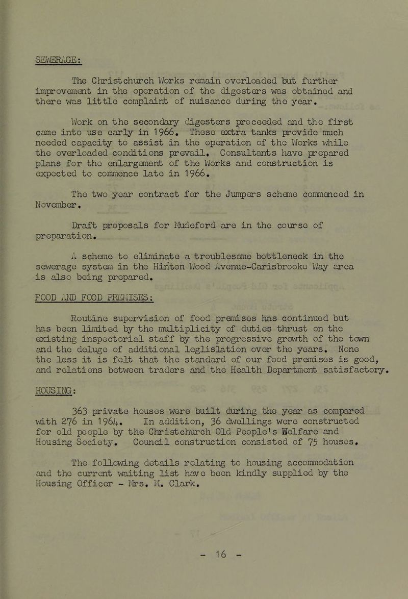 SEVJSEli’iGE: The Christchurch V/orks remain overloaded but further improvement in the operation of the digesters was obtained and there was little complaint of nuisance during the year. Work on the secondary digesters proceeded and the first came into use early in 1966, Those extra tanks provide much needed capacity to assist in the operation of the Works while the overloaded conditions prevail. Consultants have prepared plans for the enlargement of the V/orks and construction is expected to commence late in 1966. The two year contract for the Jumpers schone commenced in November, Draft proposals for I'fudeford are in the course of preparation, scheme to eliminate a troublesome bottleneck in the se'/vorage system in the Hiriton VJood Avenue-Carisbrooke Way area is also being prepared, FOOD FOOD PIM-IISES: Routine supervision of food premises has continued but has been limited by the multiplicity of duties thrust on the existing inspectorial staff by the progressive growth of the town and the deluge of additional leglislation over the years. None the less it is felt that the standard of our food premises is good, and relations between traders and the Health Department satisfactory. HOUSING: 363 private houses were built during the year as compared with 276 in 1964* In addition, 36 dwellings were constructed for old people by the Christchurch Old People's Welfare and Housing Society, Council construction consisted of 75 houses. The following details relating to housing accommodation and the current waiting list have been IcLndly supplied by the Housing Officer - I-lrs, M. Clark.