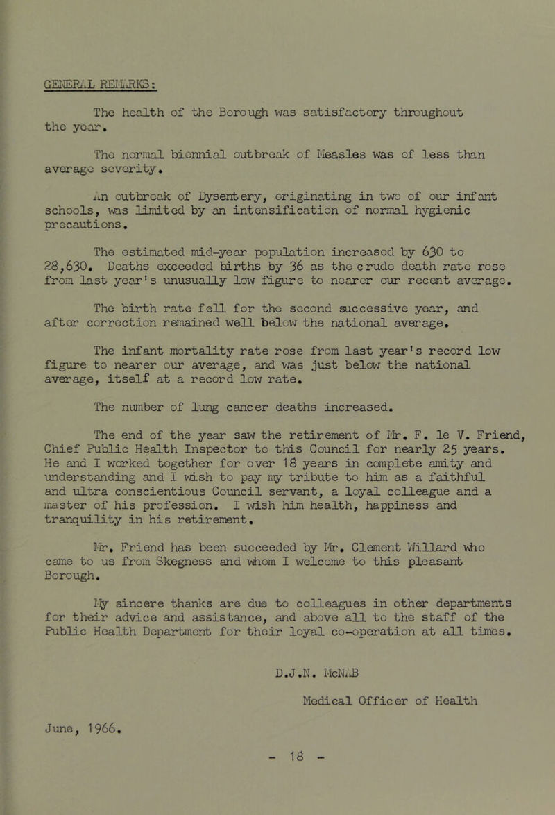 GSI'HiiHxi.Xi REi‘ltiRI^ t The health of the Borough was satisfactory throughout the year. The normal biennial outbreak of Keasles was of less than average severity. An outbreak of Dysentery, originating in two of our infant schools, was limited by an intensification of normal hygienic precautions. The estimated mid-year population increased by 630 to 28,630, Deaths exceeded births by 36 as the crude death rate rose from last ycojr's unusually low figure to nearer our recent average. The birth rate fell for the second successive year, and after correction remained well belovj the national average. The infant mortality rate rose from last year's record low figure to nearer our average, and was just below the national average, itself at a record low rate. The number of lung cancer deaths increased. The end of the year saw the retirement of ilr, F. le V. Friend Chief Public Health Inspector to this Council for nearly 25 years. He and I worked together for over 18 years in complete amity and understanding and I wish to pay my tribute to him as a faithful and ultra conscientious Council servant, a loyal colleague and a master of his profession. I wish him health, happiness and tranquility in his retirement. I-'Ir, Friend has been succeeded by I^r. Clement V/illard v\ho came to us from Skegness and viiom I welcome to this pleasant Borough, I'y sincere thanlcs are due to colleagues in other departments for their advice and assistance, and above all to the staff of the Public Health Department for their loyal co-operation at all times. D.J.N. McN;£ Medical Officer of Health June, 1966