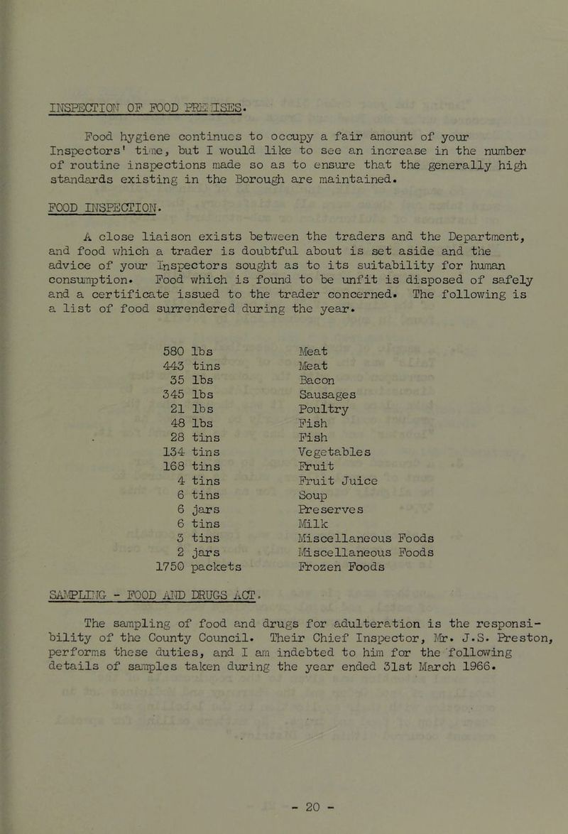 INSPECTION OF FOOD PRS-ISES. Food h^'^gicne continues to occupy a fair amount of your Inspectors' tfiie, but I v/ould like to see an increase in the number of routine inspections made so as to ensure that the generally high standards existing in the Borough are maintained. FOOD INSPECTION. A close liaison exists between the traders and the Department, and food which a trader is doubtful about is set aside and the advice of your Inspectors sought as to its suitability for human consuTiption. Pood which is found to be unfit is disposed of safely and a certificate issued to the trader concerned. The following is a list of food surrendered during the year. 580 lbs Meat 443 tins Meat 35 lbs Bacon 345 lbs Sausages 21 lbs Poultry 48 lbs Pish 28 tins Pish 134 tins Vegetables 168 tins Fruit 4 tins Fruit Juice 6 tins Soup 6 jars Preserves 6 tins Milk 5 tins Miscellaneous Foods 2 jars Miscellaneous Foods 1750 SAiMPUjIC - POOD AND packets DRUGS ACT. Frozen Poods The sampling of food and drugs for adulteration is the responsi- bility of the County Council. Their Chief Inspector, J.lir. J.S. Preston, perform.s these duties, and I ai'n indebted to hiin for the 'following details of samples taken during the year ended 31st March 1966.