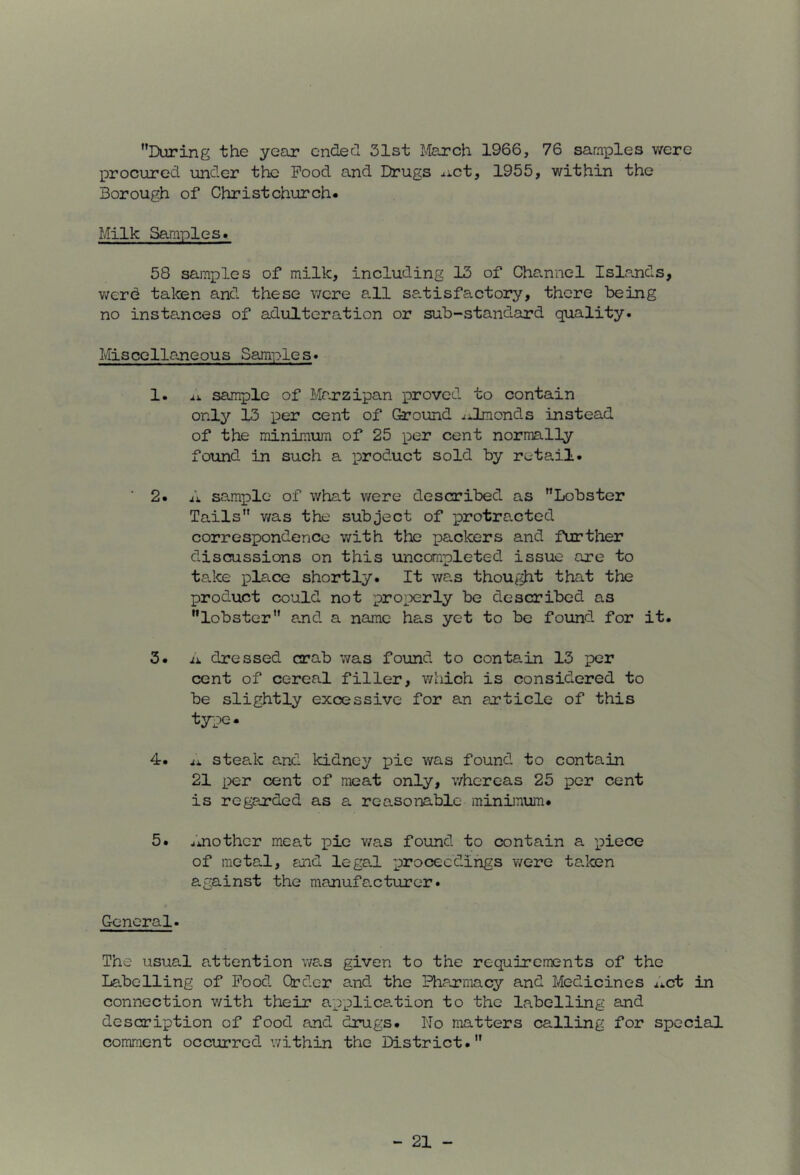 During the year endecl 31st March 1966, 76 samples v/ere procured under the Pood and Drugs ^ict, 1955, within the Borough of Christchurch* Milk Samples. 58 samples of milk, including 13 of Channel Islands, v;erd taten and these were all satisfactory, there being no instances of adulteration or sub-standard quality. Miscellaneous Samples. 1. ij. sample of Marzipan proved to contain onl^'' 13 per cent of Ground ^dLraonds instead of the minimum of 25 per cent normally found in such a product sold by retail. ■ 2. A sample of what v/ere described as Lobster Tails v/as the subject of protracted correspondence v/ith the packers and further discussions on this uncompleted issue are to ta.ke place shortly. It wa.s thought that the product could not pro;X2rly be described as lobster and a name has yet to be found for it. 3. xi. dressed crab was found to conta.in 13 per cent of cereal filler, which is considered to be slightly excessive for an article of this type. 4. steak and kidney pie was found to contain 21 per cent of meat only, whereas 25 per cent is regarded as a reasonable minimum. 5. another meat ]pie v/as found to contain a piece of meta«.l, and lega.l proceedings were taken against the manufa.cturer. General. The usual attention v/a.s given to the requirements of the Labelling of Food Order and the Pharmacy and Medicines Act in connection v/ith their applica.tion to the labelling and description of food and drugs. No matters calling for special comment occurred within the District.