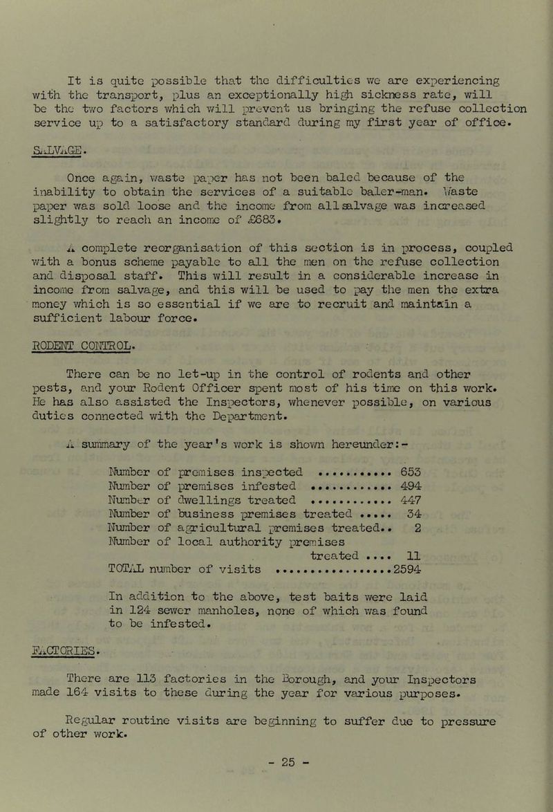 It is quite possible that the difficulties v/e are experiencing with the transport, plus an exceptionally hi^ sickness rate, will be the tv/o factors v/hich will prevent us bringing the refuse collection service up to a satisfactory standard during my first year of office. S^vLViiGE. Once again, waste paper has not been baled because of the inability to obtain the services of a suitable baler-man. haste paper was sold loose and the income from all salvage was increased slightly to reach an income of £683. complete reorgB.nisation of this section is in process, coupled v/ith a bonus scheme payable to all the men on the refuse collection and disposal staff. This will resiilt in a considerable increase in income from salvage, and this will be used to pay the men the extra money which is so essential if we are to recruit and maintain a sufficient labour force. RODENT COMQL. There can be no let-u^D in the control of rodents and other pests, and your Rodent Officer s^Dent most of his time on this work. He has also assisted the Inspectors, whenever possible, on various duties connected v/ith the Department. A summary of the year’s v/ork is shown hereunder Number of premises inspected 653 Number of premises infested 494 Number of dwellings treated 447 Number of business -premises treated ..... 34 Number of agricultural premises treated.. 2 Number of local authority premises treated .... 11 TOTiiL number of visits 2594 In addition to the above, test baits were laid in 124 sewer manholes, ngne of which was found to be infested. Fi^CT PRIES. There are 113 factories in the Borough, and your Inspectors made 164 visits to these during the year for various pur]poses- Regular routine visits are beginning to suffer due to pressirre of other work.