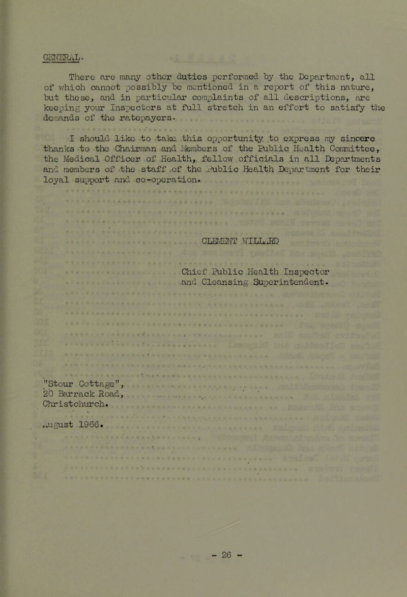 There are many other duties performed by the Depojrtment, all of which cannot possibly be mentioned in a report of this nature, but these, and in particular complaints of all descriptions, are keeping your Inspectors at full stretch in an effort to satisfy the demands of the ra.tepayers. I should like to take this o-pportunity to express ray sincere thanks to the Chairman and Lfembers of the Public Health Committee, the Medical Officer of Health, fellow officials in all Departments and members of the staff of the Public Health Department for their loyal support and co-operation. CLEt/EGNT VflUlJJD Chief Public Health Inspector and Cleansing Superintendent. Stour Cotta.ge, 20 Barrack Road, Christchurch* ^*ugust 1966.