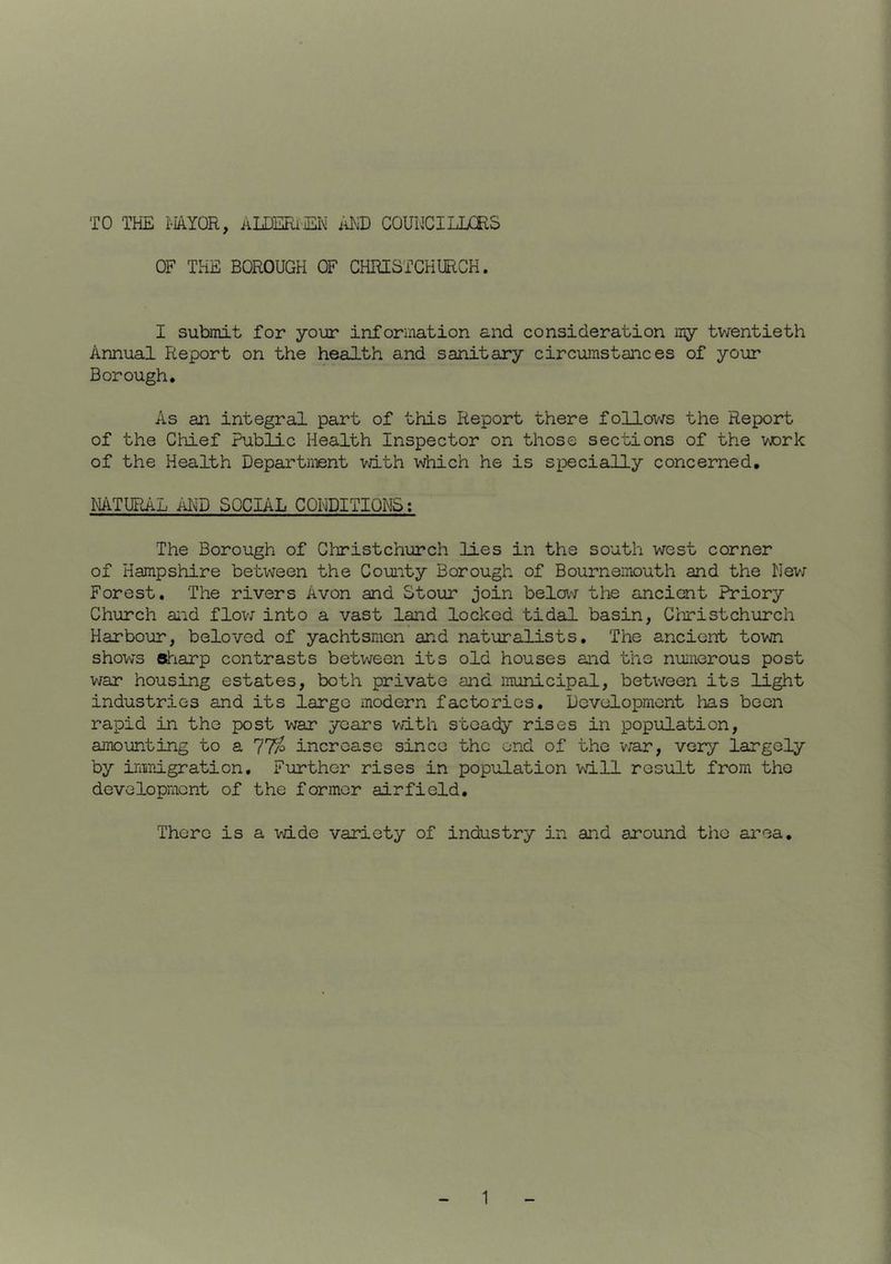 TO THE MYOR, ALDERiEN im COUNCILLCES OF THE BOROUGH OF CHRISTCHURCH. I submit for your information and consideration my twentieth Annual Report on the health and sanitary circumstances of your Borough. As an integral part of this Report there follov/s the Report of the Chief Public Health Inspector on those sections of the vrork of the Health Department vdth v\iiich he is specially concerned, NATURAL AI\^D SOCIAL CONDITIONS; The Borough of ClTristchurch lies in the south west corner of Hampshire between the County Borough of Bournemouth and the Nev; Forest. The rivers Avon and Stour join belav^r the ancient Priory Church and flov7 into a vast land locked tidal basin, Christchurch Harbour, beloved of yachtsmen and naturalists. The ancient town shows slriarp contrasts between its old houses and the nuiiierous post war housing estates, both private and municipal, between its light industries and its large modern factories. Development lias been rapid in the post war years vath steady rises in population, amounting to a 77p increase since the end of the v/ar, very largely by ininigration. Further rises in population will result from the development of the former airfield. There is a wide variety of industry in and around the area.