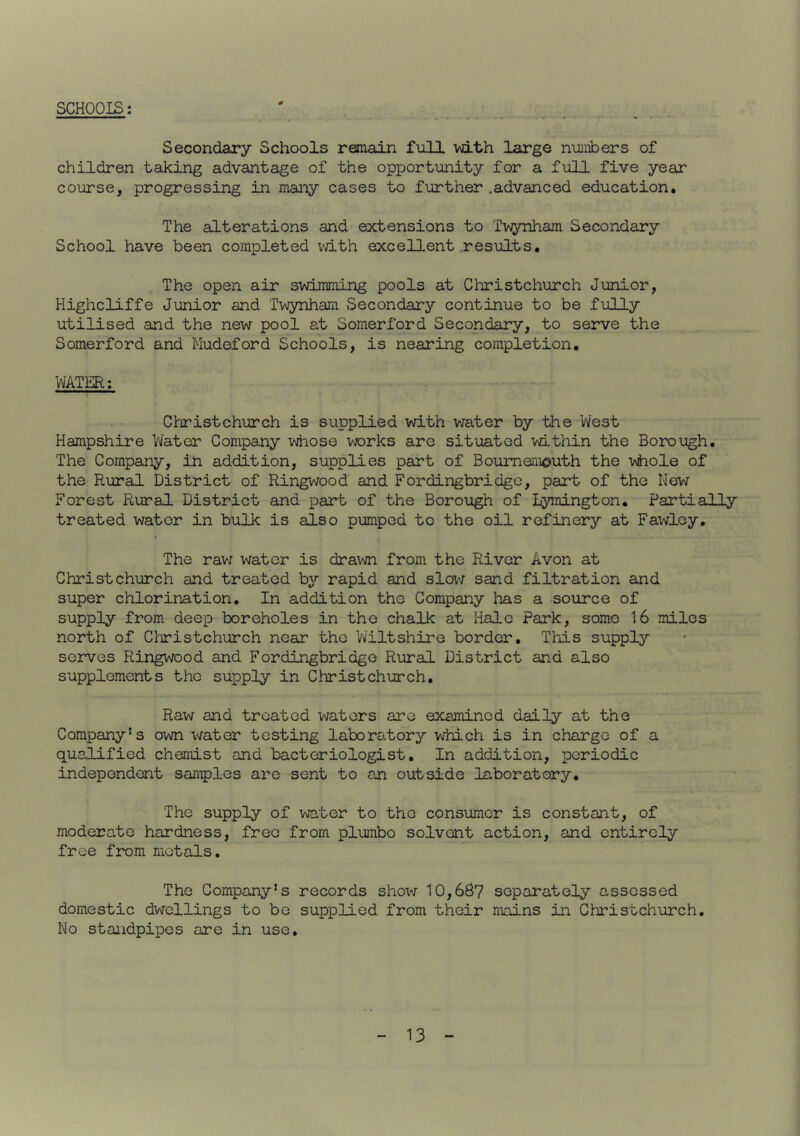 SCHOOIS: Secondary Schools remain full with large numbers of children taking advantage of the opportunity for a full five year course, progressing in many cases to further .advanced education. The alterations and extensions to Twynham Secondary School have been completed vdth excellent .results. The open air svdmming pools at Christchurch Junior, Highcliffe Junior and Twynham Secondary continue to be fully utilised and the new pool at Somerford Secondary, to serve the Somerford and Mudeford Schools, is nearing completion, WATER; Christchurch is supplied with v:ater by the Vvest Hampshire Water Company whose works are situated within the Borough, The Company, in addition, supplies part of Bournemouth the vhole of the Rural District of Ringwood and Fordingbridgc, part of the Mew Forest Rural District and part of the Borough of Lymington. Partially treated water in bulk is also pumped to the oil refinery at Fawley, The rav; water is drawn from the River Avon at Christchurch and treated by rapid and slow sand filtration and super chlorination. In addition the Company has a source of supply from deep boreholes in the chalk at Hale Park, some 16 miles north of Christchurch near the V\iiltshire border. This supply serves Ringwood and Fordingbridge Rural District and also supplements the supply in Christchurch, Raw and treated waters arc examined daily at the Company’s own v/ater testing laboratory which is in charge of a qualified chemist and bacteriologist. In addition, periodic independent samples are sent to an outside laboratory. The supply of water to the consumer is constant, of moderate hardness, free from plumbo solvent action, and entirely free from metals. The Company’s records show 10,687 separately assessed domestic dwellings to be supplied from their mains in Christchurch. No standpipes are in use.