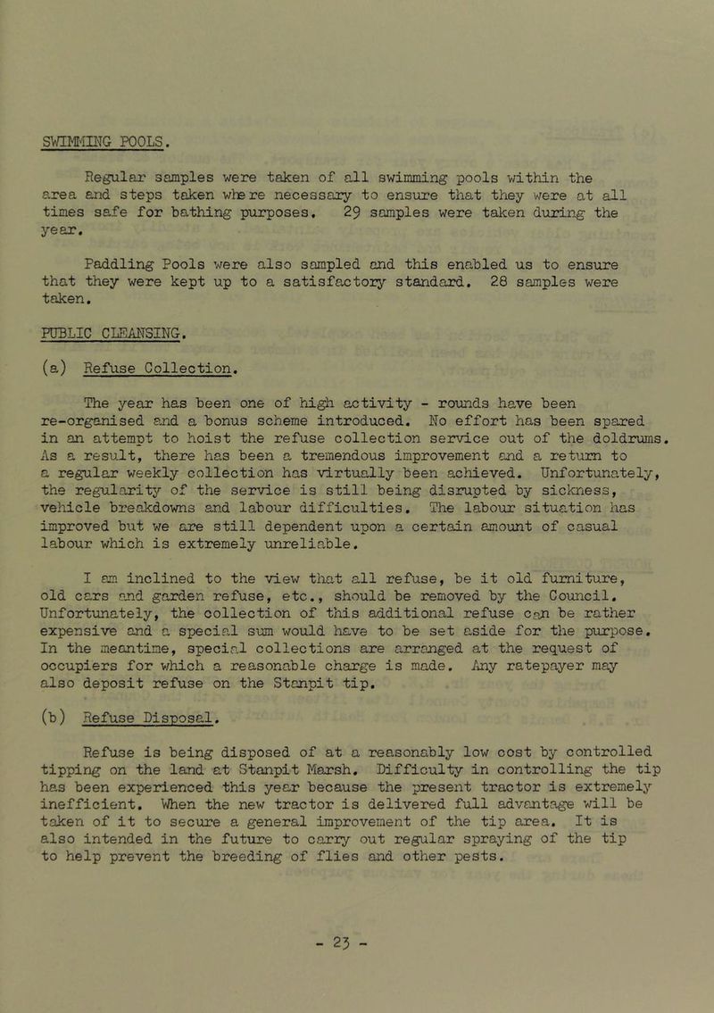 SV/IMn\TG POOLS. Regular samples were taken of all swimming pools within the area and steps taken where necessary to ensure that they were at all times safe for bathing purposes. 29 samples were taken during the year. Paddling Pools were also sampled and this enabled us to ensure that they were kept up to a satisfactorjr standard. 28 samples were taken. PUBLIC CLEANSING. (a) Refuse Collection. The year has been one of high activity - rounds have been re-organised and a bonus scheme introduced. No effort has been spared in an attempt to hoist the refuse collection service out of the doldrums. As a result, there has been a tremendous improvement and a return to a regular weekly collection has virtually been achieved. Unfortunately, the regularity of the service is still being disrupted by sickness, vehicle breakdowns and labour difficulties. The labour situation has improved but we are still dependent upon a certain amount of casual labour which is extremely unreliable. I am inclined to the view that all refuse, be it old furniture, old cars and garden refuse, etc., should be removed by the Couincil. Unfortunately, the collection of this additional refuse c,nn be rather expensive and a special sum would have to be set aside for the purpose. In the meantime, special collections are arranged at the request of occupiers for v^hich a reasonable charge is made. Any ratepayer may also deposit refuse on the Stanpit tip. (b) Refuse Disposal. Refuse is being disposed of at a reasonably low cost by controlled tipping on the land at Stanpit Marsh, Difficulty in controlling the tip has been experienced this year because the present tractor is extremelj’- inefficient. When the new tractor is delivered full advantage will be taken of it to secure a general improvement of the tip area. It is also intended in the future to carry out regular spraying of the tip to help prevent the breeding of flies and other pests.