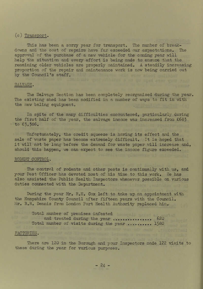 (c) Transport. This has been a sorry year for transport. The number of break- downs and the cost of repairs have far exceeded our expectations. The approval of the purchase of a new vehicle for the coming year will help the situation and every effort is being made to ensure that the remaining older vehicles are properly maintained. A steadily increasing proportion of the repair and maintenance work is now being carried out by the Council’s staff. SALVAGE. The Salvage Section has been completely reorganised during the year. The existing shed has been modified in a number of ways to fit in mth the new baling equipment. In spite of the many difficulties encountered, particularly during the first half of the year, the salvage income was increased from £683 to £3,386. Unfortunately, the credit squeeze is having its effect and the sale of v/ante paper has become extremely difficult. It is hoped that it will not be long before the demand for v.’-aste paper v;ill increase and, should this happen, we can expect to see the income figure exceeded. RODEITT CONTROL. The control of rodents and other pests is continually v/ith us, and your Pest Officer has devoted most of his time to this work. He has also assisted the Public Health Inspectors whenever possible on various duties connected with the Department. During the year Mr, R.H, Cox left to take up an appointment \d-th the Hampshire County Council after fifteen years v/ith the Council, Mr. B.R. Dennis from London Port Health Authority replaced him. Total number of premises infested and treated during the year 620 Total number of visits during the year 1580 FACTORIES. There are 120 in the Borough and your Inspectors made 122 visits to these during the year for various purposes.