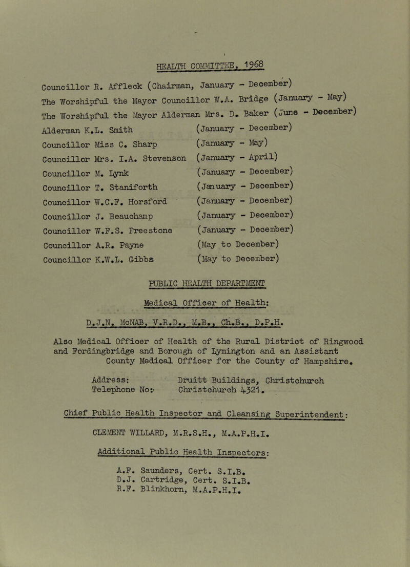 HEALTH COM?vIITTEE« 1968 Councillor R. Affleck (Chairman, January - December) The Worshipfiil the Mayor Councillor Y^.A. Bridge (January - May) The Worshipful the Mayor Alderman Mrs. D* Balcer (oune - December) Alderman K.L. Smith Councillor Miss C* Sharp Councillor Mrs. I.A. Stevenson Councillor M. Lynk Councillor T. Staniforth Councillor W.C'.F. Horsford Councillor J. Beauchamp Councillor W.E.S. Freestone Councillor A.R. Payne Councillor K.W.L. Gibbs (January -■ December) (January - I.Iay) (January - April) (January - December) (January - December) (January - December) (January - December) (January - December) (May to December) (May to December) PUBLIC HEALTH DEPARTMENT Medical Officer of Health; D.J.N. McNAB, V.R.D., M.B.. Ch,B., D.P.H, Also Medical Officer of Health of the Rural District of Ringwood and Pordingbridge and Borough of Lymington and an Assistant County Medical Officer for the County of Hampshire. Address: Druitt Buildings, Christchurch Telephone Nor Christchurch 4321• Chief Public Health Inspector and Cleansing Superintendent: CLEMENT WILLARD, M.R.S.H., M.A.P.H.I. Additional Public Health Inspectors: A.F, Saunders, Cert. S.I.B. D.J. Cartridge, Cert. S.I.B. R.F. Blinkhom, M.A.P.H.I.