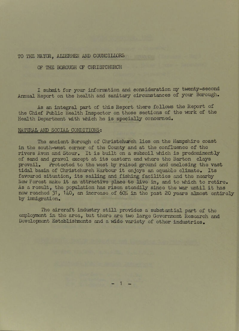 TO THE MYQR, ALDERJM^ AHD COUNCILLORS OF THE BOROUGH CF CHRISTCHURCH I submit for your inforiiB.tion and consideration my twenty-second Annual Report on the health and sanitary circumstances of your Borough, > As an integral part of tliis Report there follows the Report of the Cliief Public Health Inspector on those sections of the work of the Health Department with vriuLch he is specially concerned. NATURAL AND S0CL4L CONDITIONS; The ancient Borough of Christchurch lies on the Hampshire coast in the south-west corner of the County and at the confluence of the rivers Avon and Stour, It is built on a subsoil viiich is predominently of sand and gravel except at its eastern end where the Barton clays prevail. Protected to the v/est by raised ground and enclosing the vast tidal basin of Christchurch Harbour it enjoys an equable climate. Its favoured situation, its sailing and fishing facilities and the nearby New Forest make it an attractive place to live in, and to vviiich to retire. As a result, the population has risen steadily since the war until it has now reached 31, 140, an increase of 6C$o in the past 20 years almost entirely by immigration. The aircraft industry still provides a substantial part of the employment in the area, but there are two large Government Research and Development Establishments and a wide variety of other industries.