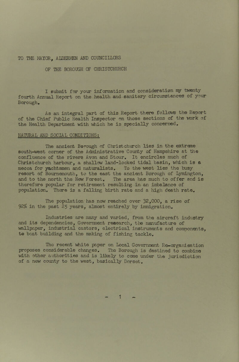TO THE MYOR, ALDERI'ffiN AND COUNCILLORS OF THE BOROUGH OF CHRISTCHURCH I Bubmit for your information and consideration my twenty fouarth Annual Report on the health and sanitary circumstances of your Borough, As an integral part of this Report there follows the Report of the Chief Public Health Inspector on those sections of the vrork of the Health Department with iftiiich he is specially concerned. NATURAL AND SOCIAL CONDITIONS: The ancient Borough of Christchurch lies in the extrene south-west corner of the Administrative County of Hampshire at the confluence of the rivers Avon and Stour. It encircles much of Christchurch harbour, a shallow land-locked tidal basin, which is a mecca for yachtsmen and naturalists. To the west lies the busy resort of Bournemouth, to the east the ancient Borough of Lymington, and to the north the New Forest. The area has much to offer and is therefore popular for retirement resulting in an imbalance of population. There is a falling birth rate and a high death rate. The population has now reached over 32,000, a rise of in the past 25 years, almost entirely by immigration. Industries are many and varied, from the aircraft industry and its dependencies. Government research, tiie manufacture of wallpaper, industrial castors, electrical instruments and comoonents, to beat building and the ms.king of fishing tackle. The recent white pa.per on Local Government Re-organisation proposes considerable changes. The Borough is destined to combine with other authorities and is lilcely to come under the jurisdiction of a new county to the west, basically Dorset,